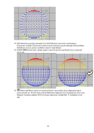 14. Soft Selection хэсэгрүү шилжиж Use Soft Selection сонголтыг идэвхижүүл.
    Сунгагдах талбайг сунгалтын хэмжээгээр нь шаталж ууссан маягаар сонгож байна.
    Falloff-ын утга нь сунгах талбайн хэмжээг зааж байдаг.
15. Falloff=28.0 болгон өсөг. Доорх зурагт үзүүлснээр хөх тор бүхий хэсэг сунахгүй
    хэсэг юм.




16.        Select and Move хэрэгслээ сонгоод босоо тэнхлэгийн дагуу ойролцоогоор 8
      нэгж сунгаж тат. Хэдэн нэгж сунгаж байгаагаа харахын тулд viewport-ын доод талд
      байрлах төлөвын мөрөнд XYZ утгуудад харгалзах талбар бий. Y талбарын утгыг
      хар.




                                         55
 