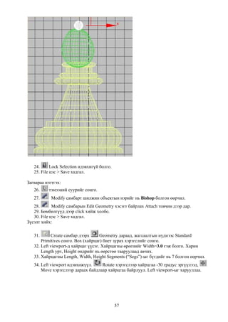 24.      Lock Selection идэвхигүй болго.
   25. File цэс > Save хадгал.

Загвараа нэгтгэх:
   26.     тэмээний суурийг сонго.
   27.      Modify самбарт шилжин объектын нэрийг нь Bishop болгон өөрчил.
   28.       Modify самбарын Edit Geometry хэсэгт байрлах Attach товчин дээр дар.
   29. Бөмбөлгүүд дээр click хийж холбо.
   30. File цэс > Save хадгал.
Зүсэлт хийх:

   31.      Create самбар дээрх      Geometry дараад, жагсаалтын нүднээс Standard
       Primitives сонго. Box (хайрцаг) биет зурах хэрэгслийг сонго.
   32. Left viewport-д хайрцаг үүсэг. Хайрцагны өрөгнийг Width=3.0 гэж болго. Харин
       Length урт, Height өндрийг нь өөрстөө тааруулаад авчих.
   33. Хайрцагны Length, Width, Height Segments (“Segs”)-ыг бүгдийг нь 7 болгон өөрчил.
   34. Left viewport идэвхижүүл.    Rotate хэрэгслээр хайрцгаа -30 градус эргүүлээд,
       Move хэрэгслээр дараах байдлаар хайрцгаа байрлуул. Left viewport-ыг харууллаа.




                                              57
 
