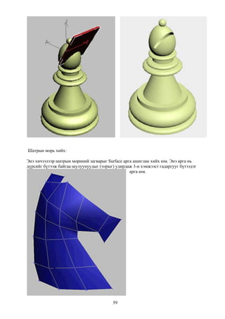 Шатрын морь хийх:

Энэ хичээлээр шатрын мориний загварыг Surface арга ашиглан хийх юм. Энэ арга нь
дүрсийг бүтээж байгаа шулуунуудыг (торыг) удирдаж 3-н хэмжээст гадаргууг бүтээдэг
                                                 арга юм.




                                         59
 