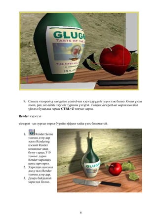 9. Camera viewport-д navigation control-ын хэрэгслүүдийг хэрэглэж болно. Өмнө үзсэн
      zoom, pan, arc-rotate зэргийг туршиж үзээрэй. Camera viewport-ыг өөрчилсөн бол
      үйлдэл буцахдаа гараас CTRL+Z товчыг дарна.

Render хэрэгсэл

viewport –ын зургыг төрөл бүрийн эффект хийж үзэх боломжтой.


   1.      Render Scene
      товчин дээр дар
      эсвэл Rendering
      цэсний Render
      командыг авах
      буюу гараас F10
      товчыг дарна.
      Render харилцах
      цонх гарч ирнэ.
   2. Харилцах цонхны
      доод талд Render
      товчин дээр дар.
   3. Доорх байдалтай
      харагдах болно.




                                          6
 