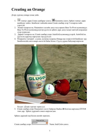 Creating an Orange
Дээрх зурганд orange нэмж хийе.

   1.     товчыг дарж Create самбарыг сонго,      Geometry сонго, Sphere товчыг дарж
      вөмбөлөг хийнэ. Бөмбөлөг хийхийн өмнө Create самбар дээр 2 тохиргоо хийх
      хэрэгтэй.
   2. Эхний тохиргоо нь: Parameters хэсгийн доод талд орших Base To Pivot идэвхижүүл.
      Base To Pivot идэвхижүүлснээр үүсэгсэн sphere дүрс доод талын хавтгай координат
      дээр суурилдаг.
   3. Дараах тохиргоо нь: Create самбар дээрх AutoGrid идэвхижүүлээрэй. AutoGrid нь
      үүсэгсэн дүрсэнд харгалзах тор үүсэгдэг.
   4. Perspective viewport –д алим, хутагны хооронд Orange-ны хэмжээтэй бөмбөлөг зур.
      Бөмбөлөгийн өнгө ямарч өнгөтэй байж болно. Сүүлд дурын байдлаар өөрчилж




      болдог. (Дээрх зургаас харна уу).
   5. Create самбар дээрх Parameters хэсэгт байрлах Radius 20 болгож өөрчлөөд ENTER
      товч дар. Sphere дүрсний хэмжээ өөрчлөгднө.

   Sphere дүрсний нэр болон өнгийг өөрчлөх.



   Create самбар дээрх                    Name And Color сонго.


                                          7
 