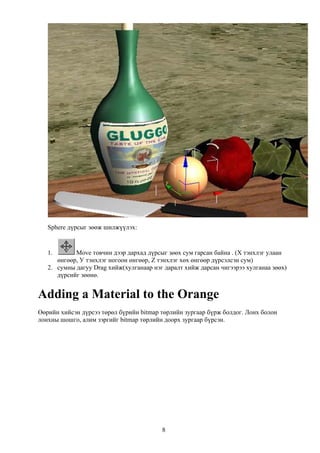 Sphere дүрсыг зөөж шилжүүлэх:


   1.       Move товчин дээр дархад дүрсыг зөөх сум гарсан байна . (Х тэнхлэг улаан
      өнгөөр, У тэнхлэг ногоон өнгөөр, Z тэнхлэг хөх өнгөөр дүрсэлсэн сум)
   2. сумны дагуу Drag хийж(хулганаар нэг даралт хийж дарсан чигээрээ хулганаа зөөх)
      дүрсийг зөөнө.


Adding a Material to the Orange
Өөрийн хийсэн дүрсээ төрөл бүрийн bitmap төрлийн зургаар бүрж болдог. Лонх болон
лонхны шошго, алим зэргийг bitmap төрлийн доорх зургаар бүрсэн.




                                         8
 
