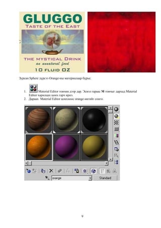 Зурсан Sphere дүрсээ Orange-ны материалаар бүрье.



   1.        Material Editor товчин дээр дар. Эсвэл гараас M товчыг дархад Material
      Editor харилцах цонх гарч ирнэ.
   2. Дараах Material Editor цонхноос orange өнгийг сонго.




                                           9
 