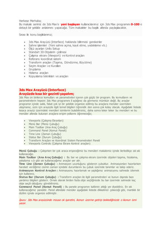Herkese Merhaba;
Bu makale serimiz de 3ds Max'e yeni başlayan kullanıcılarımız için 3ds Max programını 0-100 e
detaylı bir şekilde anlatımını yapacağız. Tüm makaleler bu başlık altında paylaşılacaktır.
Sırası ile konu başlıklarımız;
 3ds Max Arayüzü (Interface) hakkında bilinmesi gerekenler
 Sahne işlemleri (Yeni sahne açma, kayıt etme, yedekleme vb.)
 Ölçü ayarları Units Setup
 Standart 3D Objelerin çizilmesi
 Çalışma ekranı (Viewport) ve Kontrol araçları
 Referans koordinat sistem
 Transform araçları (Taşıma, Döndürme, Büyütme)
 Seçim Araçları ve Kuralları
 Gruplama
 Hizlama araçları
 Kopyalama teknikleri ve araçları
3ds Max Arayüzü (Interface)
Arayüzde kısa bir gezinti yapalım;
3ds Max on binlerce komutları ve parametreleri içeren çok güçlü bir program. Bu komutların ve
parametrelerin hepsini 3ds Max programını il açtığınız da görmeniz mümkün değil. Bu araçlar
programın içinde saklı, fakat çok iyi bir şekilde organize edilmiş bu araçlara menüler üzerinden
ulaşmanız, sizin için arayüzle ilgili temel bilgileri öğrendik den sonra çok kolay olacak. Aşağıdaki listede
kısaca arayüz üzerindeki menüleri isimlerini bulabilirsiniz, daha sonra teker teker bu menüleri ve bu
menüler altında bulunan araçlara erişim yollarını öğreneceğiz;
 Viewports (Çalışma Ekranları)
 Menü Bar (Menü Çubuğu)
 Main Toolbar (Ana Araç Çubuğu)
 Command Panel (Komut Paneli)
 Time Line (Zaman Çubuğu)
 Status Bar (Durum Çubuğu)
 Transform Araçları ve Koordinat Sistem Parametreleri Paneli
 Viewports Controls (Çalışma Ekranı Kontrol araçları)
Menü Çubuğu : Çalışırken bir çok araca erişeceğimiz bu menüleri makalemiz içinde ilerledikçe sık sık
kullanacağız.
Main Toolbar (Ana Araç Çubuğu) : Bu bar ve çalışma ekranı üzerinde objeleri taşıma, hizalama,
yakalama v.b gibi sık kullanacağımız araçlar yer alır.
Time Line (Zaman Çubuğu) : Animasyon uzunluğunu gösteren çubuktur. Animasyonları hazırlarken
hareket verdiğimiz cismin zaman içindeki durumlarını bu çubuk üzerinde tanımlar ve takip ederiz.
Animasyon Kontrol Araçları : Animasyonu hazırlamak ve yaptığımız animasyonu sahnede izlemek
için kullanırız.
Status Bar (Durum Çubuğu) : Transform araçları ile ilgili parametreleri ve bunun dışında bazı
yardımcı bilgileri gösterir. Örnek olarak birden fazla obje seçtiğinizde bu bar üzerinde sahnede kaç
obje seçili olduğunu görebilirsiniz.
Command Panel (Komut Paneli) : Bu panele programın kalbinin attığı yer diyebiliriz. En sık
kullanacağımız paneldir. Panel altındaki menüler aşağıdaki listede dikkatinizi çekeceği gibi, mantıklı bir
dizilim içinde organize edilmiştir.
İpucu: 3ds Max arayüzünde mouse ok işaretini, ikonun üzerine getirip beklediğinizde o ikonun ismi
yazar.
 