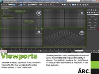 ViewportsViewports
3ds Max is based by default in four different
viewports. The four viewports show four
different views of the modelspace.
Working between multiple viewports at one can
allow much more efficiency and flexibility in
design. The ability to see how the model looks
in various views at one time is important to the
final outcome.
Will allow one to edit
the view of the selected
viewport
Will allow one to edit
the rendering of the
selected viewport
Hitting ALT+W will
maximize any selected
viewport to full screen
 