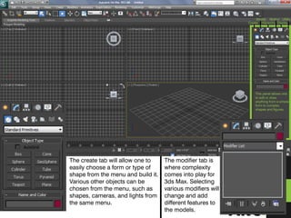 This panel allows one
to edit or draw
anything from a simple
form to complex
shapes and figures.
Create
Modify
Hierarchy
Motion
Display
Utility
The create tab will allow one to
easily choose a form or type of
shape from the menu and build it.
Various other objects can be
chosen from the menu, such as
shapes, cameras, and lights from
the same menu.
The modifier tab is
where complexity
comes into play for
3ds Max. Selecting
various modifiers will
change and add
different features to
the models.
 