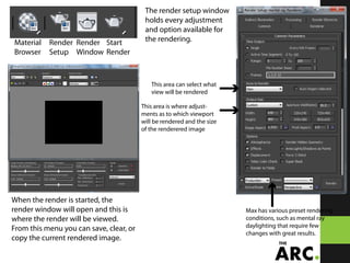 Material
Browser
Render
Setup
Render
Window
Start
Render
When the render is started, the
render window will open and this is
where the render will be viewed.
From this menu you can save, clear, or
copy the current rendered image.
The render setup window
holds every adjustment
and option available for
the rendering.
This area can select what
view will be rendered
This area is where adjust-
ments as to which viewport
will be rendered and the size
of the renderered image
Max has various preset rendering
conditions, such as mental ray
daylighting that require few
changes with great results.
 