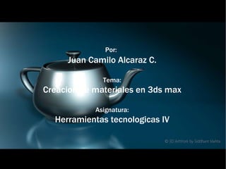 Por:   Juan Camilo Alcaraz C. Tema: Creacion de materiales en 3ds max Asignatura: Herramientas tecnologicas IV 