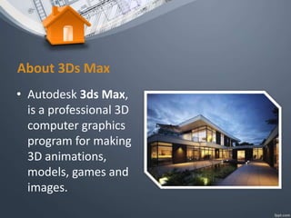 About 3Ds Max
• Autodesk 3ds Max,
is a professional 3D
computer graphics
program for making
3D animations,
models, games and
images.
 