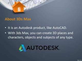 About 3Ds Max
• It is an Autodesk product, like AutoCAD.
• With 3ds Max, you can create 3D places and
characters, objects and subjects of any type.
 