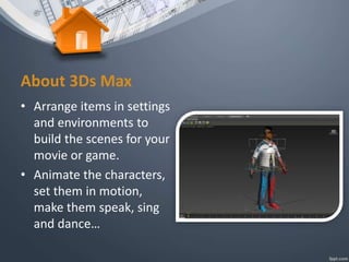 • Arrange items in settings
and environments to
build the scenes for your
movie or game.
• Animate the characters,
set them in motion,
make them speak, sing
and dance…
About 3Ds Max
 