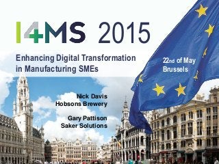 Enhancing Digital Transformation
in Manufacturing SMEs
22nd of May
Brussels
2015
Nick Davis
Hobsons Brewery
Gary Pattison
Saker Solutions
 