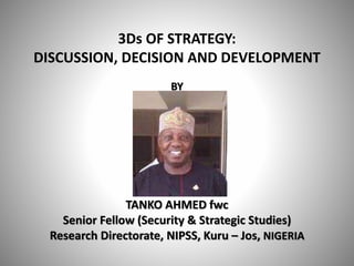 3Ds OF STRATEGY:
DISCUSSION, DECISION AND DEVELOPMENT
BY
TANKO AHMED fwc
Senior Fellow (Security & Strategic Studies)
Research Directorate, NIPSS, Kuru – Jos, NIGERIA
 