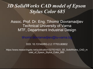 3D SolidWorks CAD model of Epson
Stylus Color 685
Assoc. Prof. Dr. Eng. Tihomir Dovramadjiev
Technical University of Varna
MTF, Department Industrial Design
tihomir.dovramadjiev@tu-varna.bg
DOI: 10.13140/RG.2.2.17703.80802
●
● https://www.researchgate.net/publication/327531623_3D_SolidWorks_CAD_m
odel_of_Epson_Stylus_Color_685
 