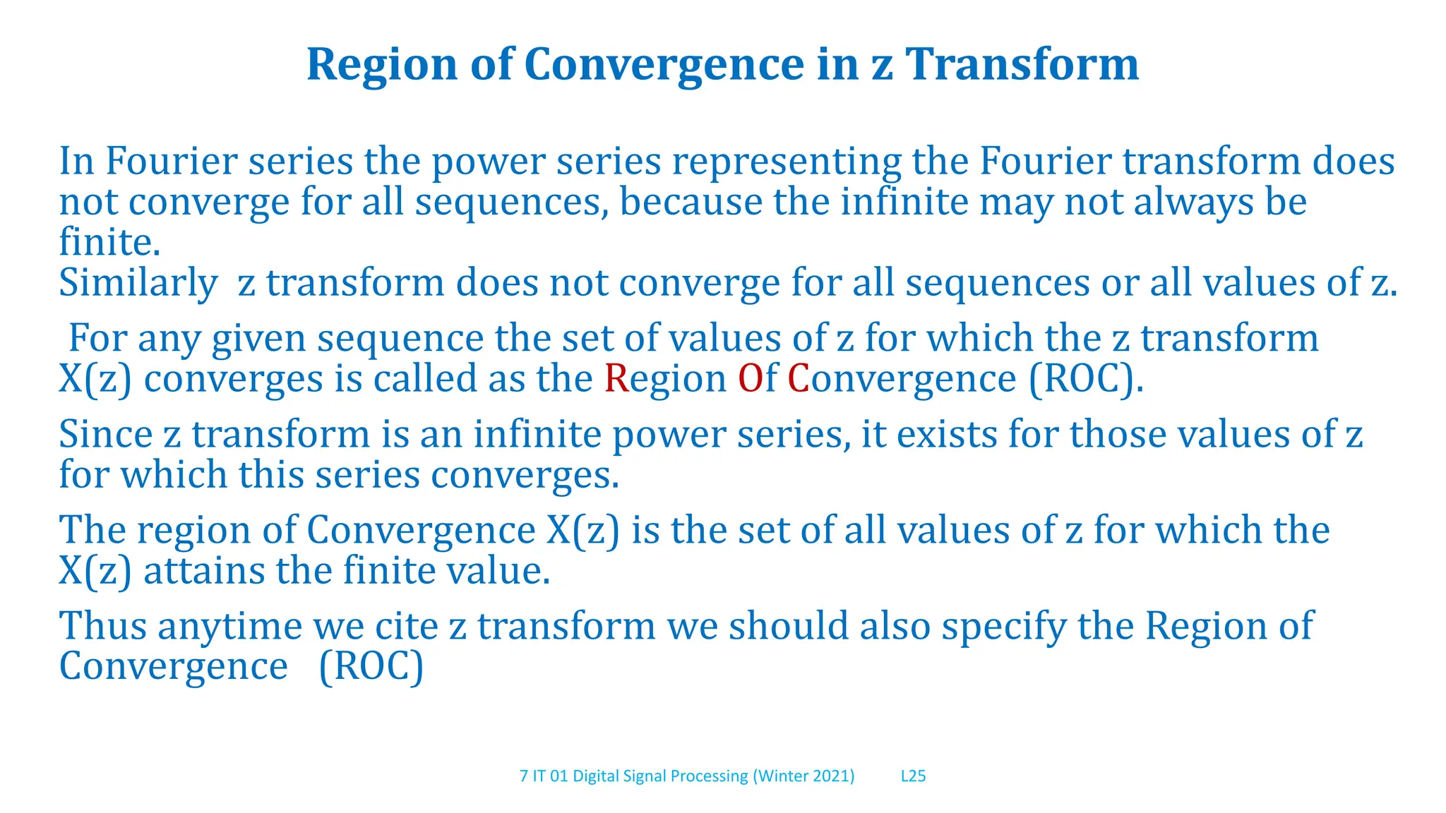 7 IT 01 Digital Signal Processing (Winter 2021) L25
Region of Convergence in z Transform
In Fourier series the power series representing the Fourier transform does
not converge for all sequences, because the infinite may not always be
finite.
Similarly z transform does not converge for all sequences or all values of z.
For any given sequence the set of values of z for which the z transform
X(z) converges is called as the Region Of Convergence (ROC).
Since z transform is an infinite power series, it exists for those values of z
for which this series converges.
The region of Convergence X(z) is the set of all values of z for which the
X(z) attains the finite value.
Thus anytime we cite z transform we should also specify the Region of
Convergence (ROC)
 