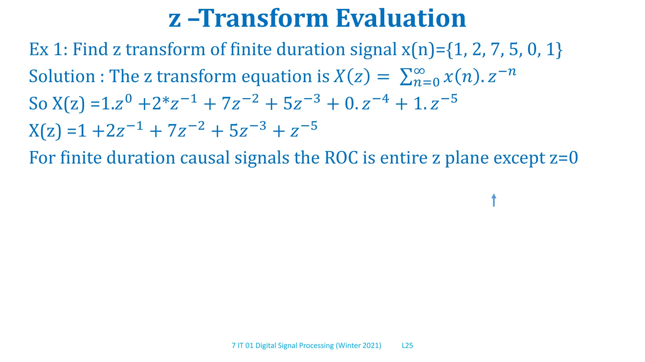 7 IT 01 Digital Signal Processing (Winter 2021) L25
z –Transform Evaluation
Ex 1: Find z transform of finite duration signal x(n)={1, 2, 7, 5, 0, 1}
Solution : The z transform equation is 𝑋 𝑧 = 𝑛=0
∞
𝑥 𝑛 . 𝑧−𝑛
So X(z) =1.𝑧0 +2*𝑧−1 + 7𝑧−2 + 5𝑧−3 + 0. 𝑧−4 + 1. 𝑧−5
X(z) =1 +2𝑧−1 + 7𝑧−2 + 5𝑧−3 + 𝑧−5
For finite duration causal signals the ROC is entire z plane except z=0
 