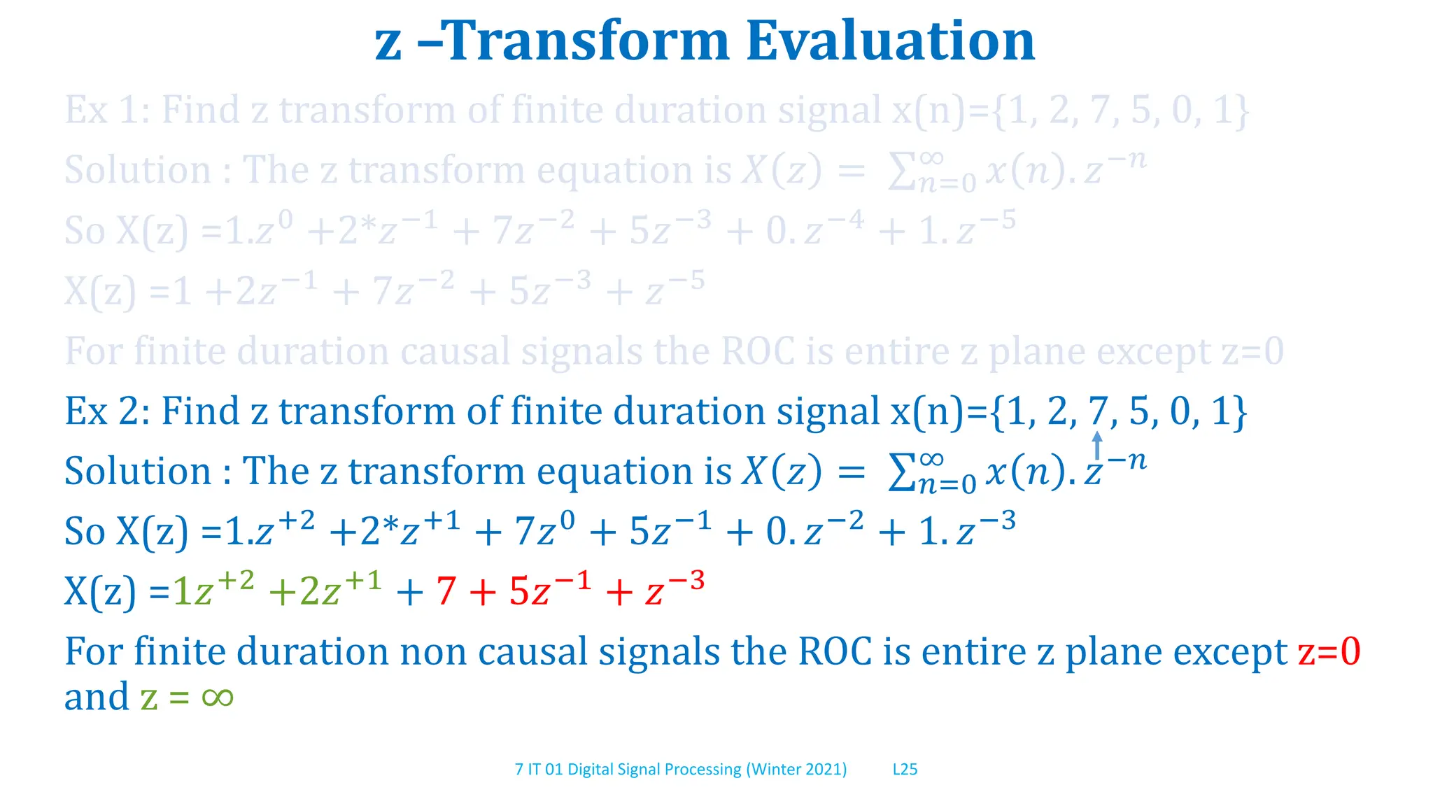 7 IT 01 Digital Signal Processing (Winter 2021) L25
z –Transform Evaluation
Ex 1: Find z transform of finite duration signal x(n)={1, 2, 7, 5, 0, 1}
Solution : The z transform equation is 𝑋 𝑧 = 𝑛=0
∞
𝑥 𝑛 . 𝑧−𝑛
So X(z) =1.𝑧0 +2*𝑧−1 + 7𝑧−2 + 5𝑧−3 + 0. 𝑧−4 + 1. 𝑧−5
X(z) =1 +2𝑧−1 + 7𝑧−2 + 5𝑧−3 + 𝑧−5
For finite duration causal signals the ROC is entire z plane except z=0
Ex 2: Find z transform of finite duration signal x(n)={1, 2, 7, 5, 0, 1}
Solution : The z transform equation is 𝑋 𝑧 = 𝑛=0
∞
𝑥 𝑛 . 𝑧−𝑛
So X(z) =1.𝑧+2 +2*𝑧+1 + 7𝑧0 + 5𝑧−1 + 0. 𝑧−2 + 1. 𝑧−3
X(z) =1𝑧+2
+2𝑧+1
+ 7 + 5𝑧−1
+ 𝑧−3
For finite duration non causal signals the ROC is entire z plane except z=0
and z = ∞
 