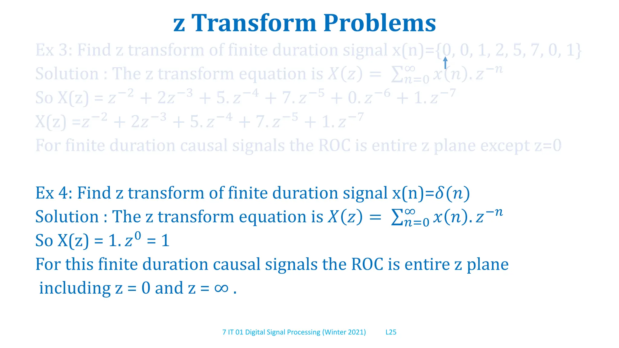 7 IT 01 Digital Signal Processing (Winter 2021) L25
z Transform Problems
Ex 3: Find z transform of finite duration signal x(n)={0, 0, 1, 2, 5, 7, 0, 1}
Solution : The z transform equation is 𝑋 𝑧 = 𝑛=0
∞
𝑥 𝑛 . 𝑧−𝑛
So X(z) = 𝑧−2 + 2𝑧−3 + 5. 𝑧−4 + 7. 𝑧−5 + 0. 𝑧−6 + 1. 𝑧−7
X(z) =𝑧−2 + 2𝑧−3 + 5. 𝑧−4 + 7. 𝑧−5 + 1. 𝑧−7
For finite duration causal signals the ROC is entire z plane except z=0
Ex 4: Find z transform of finite duration signal x(n)=𝛿(𝑛)
Solution : The z transform equation is 𝑋 𝑧 = 𝑛=0
∞
𝑥 𝑛 . 𝑧−𝑛
So X(z) = 1. 𝑧0 = 1
For this finite duration causal signals the ROC is entire z plane
including z = 0 and z = ∞ .
 