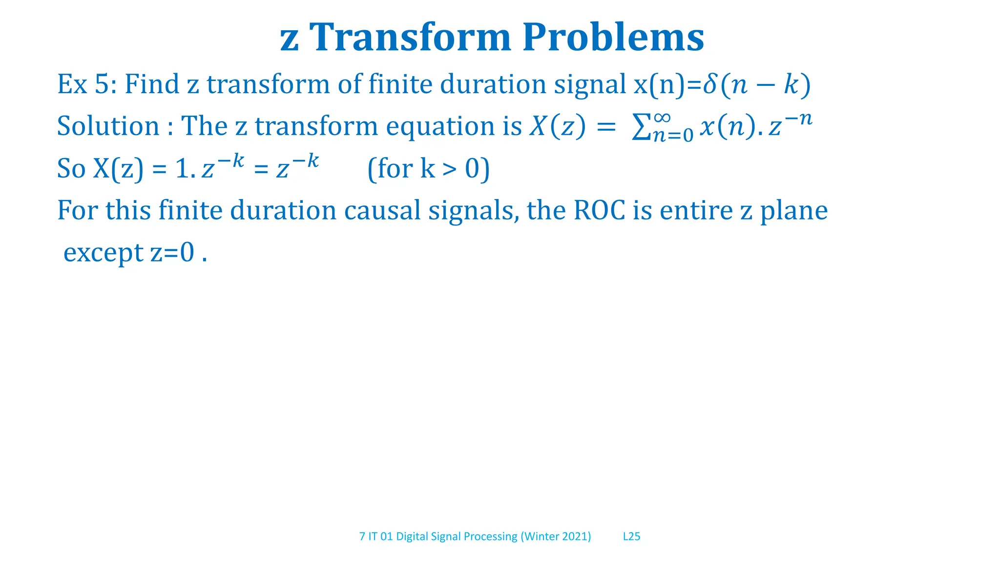 7 IT 01 Digital Signal Processing (Winter 2021) L25
z Transform Problems
Ex 5: Find z transform of finite duration signal x(n)=𝛿(𝑛 − 𝑘)
Solution : The z transform equation is 𝑋 𝑧 = 𝑛=0
∞
𝑥 𝑛 . 𝑧−𝑛
So X(z) = 1. 𝑧−𝑘
= 𝑧−𝑘
(for k > 0)
For this finite duration causal signals, the ROC is entire z plane
except z=0 .
 