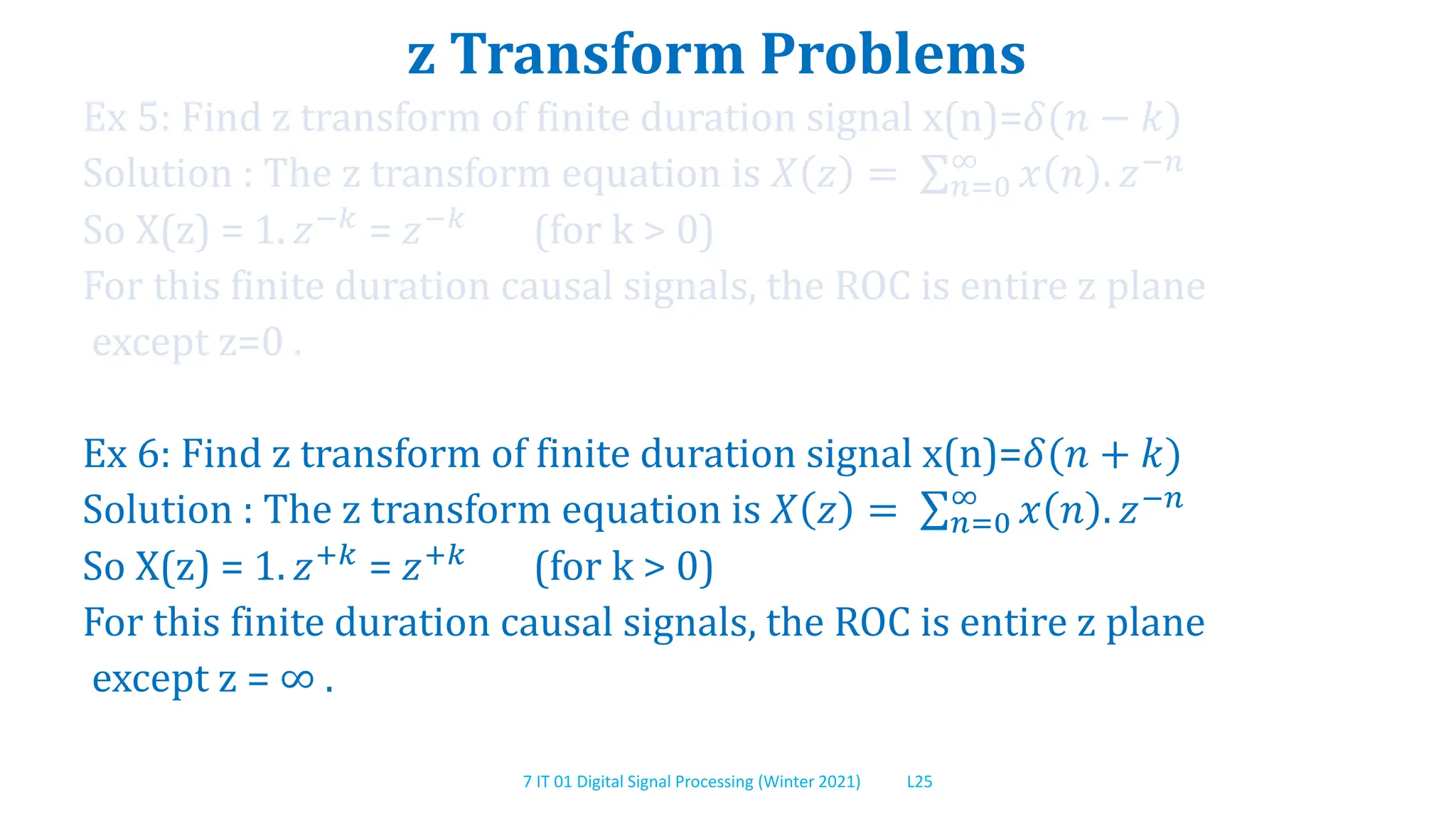7 IT 01 Digital Signal Processing (Winter 2021) L25
z Transform Problems
Ex 5: Find z transform of finite duration signal x(n)=𝛿(𝑛 − 𝑘)
Solution : The z transform equation is 𝑋 𝑧 = 𝑛=0
∞
𝑥 𝑛 . 𝑧−𝑛
So X(z) = 1. 𝑧−𝑘 = 𝑧−𝑘 (for k > 0)
For this finite duration causal signals, the ROC is entire z plane
except z=0 .
Ex 6: Find z transform of finite duration signal x(n)=𝛿(𝑛 + 𝑘)
Solution : The z transform equation is 𝑋 𝑧 = 𝑛=0
∞
𝑥 𝑛 . 𝑧−𝑛
So X(z) = 1. 𝑧+𝑘 = 𝑧+𝑘 (for k > 0)
For this finite duration causal signals, the ROC is entire z plane
except z = ∞ .
 