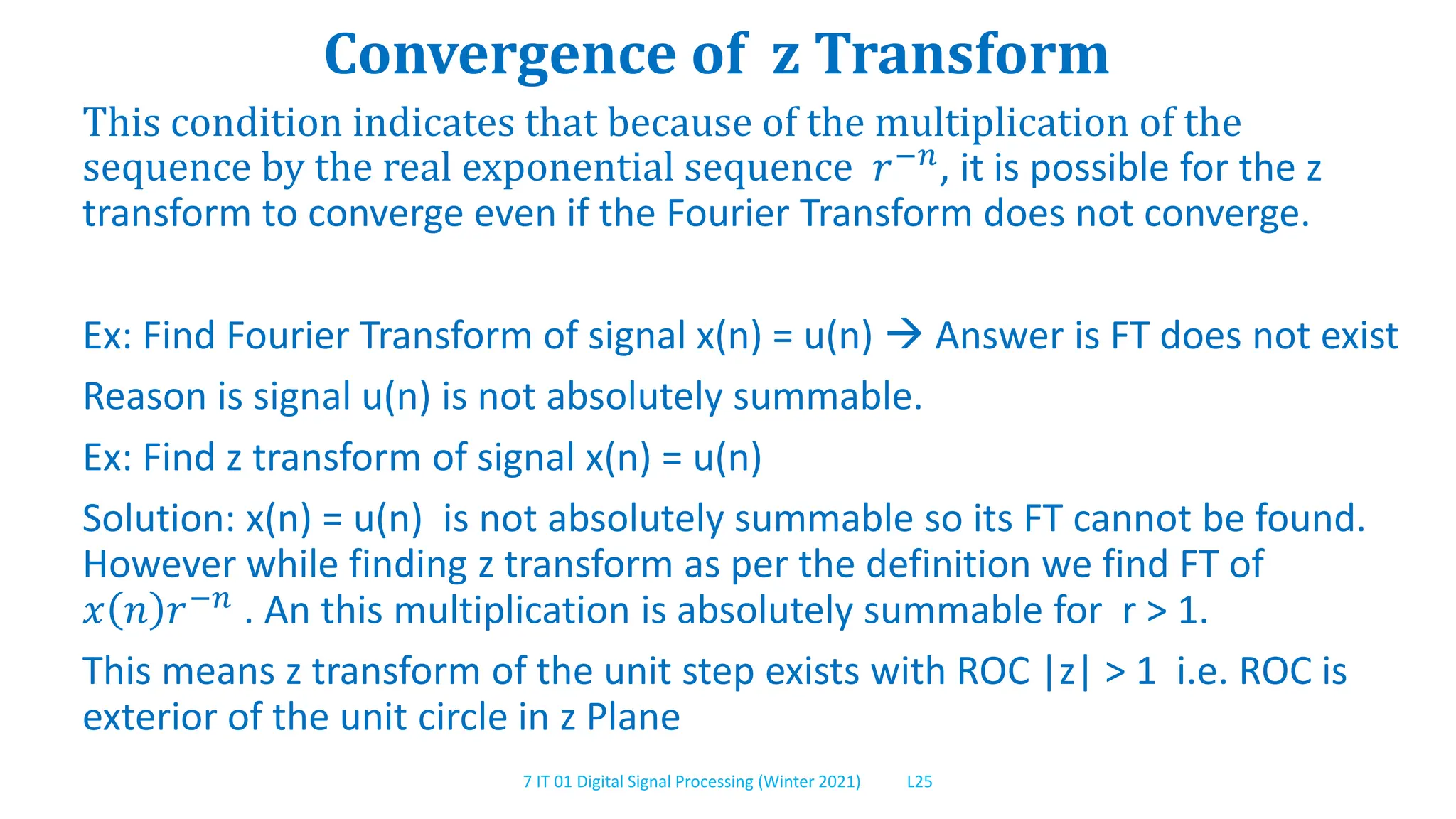 7 IT 01 Digital Signal Processing (Winter 2021) L25
Convergence of z Transform
This condition indicates that because of the multiplication of the
sequence by the real exponential sequence 𝑟−𝑛, it is possible for the z
transform to converge even if the Fourier Transform does not converge.
Ex: Find Fourier Transform of signal x(n) = u(n)  Answer is FT does not exist
Reason is signal u(n) is not absolutely summable.
Ex: Find z transform of signal x(n) = u(n)
Solution: x(n) = u(n) is not absolutely summable so its FT cannot be found.
However while finding z transform as per the definition we find FT of
𝑥 𝑛 𝑟−𝑛
. An this multiplication is absolutely summable for r > 1.
This means z transform of the unit step exists with ROC |z| > 1 i.e. ROC is
exterior of the unit circle in z Plane
 
