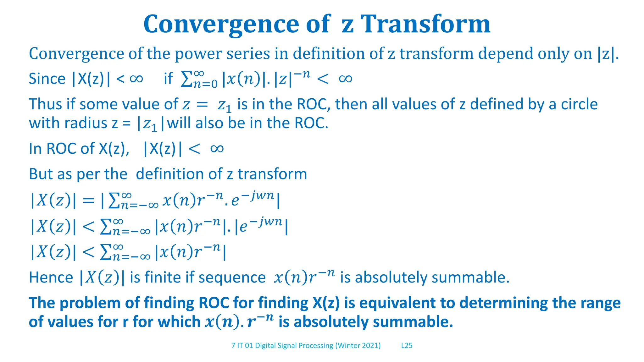 7 IT 01 Digital Signal Processing (Winter 2021) L25
Convergence of z Transform
Convergence of the power series in definition of z transform depend only on |z|.
Since |X(z)| < ∞ if 𝑛=0
∞
|𝑥 𝑛 |. |𝑧|−𝑛 < ∞
Thus if some value of 𝑧 = 𝑧1 is in the ROC, then all values of z defined by a circle
with radius z = |𝑧1|will also be in the ROC.
In ROC of X(z), |X(z)| < ∞
But as per the definition of z transform
|𝑋 𝑧 | = | 𝑛=−∞
∞
𝑥 𝑛 𝑟−𝑛
. 𝑒−𝑗𝑤𝑛
|
|𝑋 𝑧 | < 𝑛=−∞
∞ |𝑥 𝑛 𝑟−𝑛|. |𝑒−𝑗𝑤𝑛|
|𝑋 𝑧 | < 𝑛=−∞
∞
|𝑥 𝑛 𝑟−𝑛
|
Hence |𝑋 𝑧 | is finite if sequence 𝑥 𝑛 𝑟−𝑛
is absolutely summable.
The problem of finding ROC for finding X(z) is equivalent to determining the range
of values for r for which 𝒙 𝒏 . 𝒓−𝒏
is absolutely summable.
 