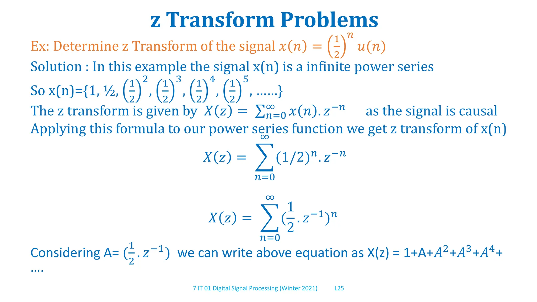 7 IT 01 Digital Signal Processing (Winter 2021) L25
z Transform Problems
Ex: Determine z Transform of the signal 𝑥 𝑛 =
1
2
𝑛
𝑢(𝑛)
Solution : In this example the signal x(n) is a infinite power series
So x(n)={1, ½,
1
2
2
,
1
2
3
,
1
2
4
,
1
2
5
, ……}
The z transform is given by 𝑋 𝑧 = 𝑛=0
∞
𝑥 𝑛 . 𝑧−𝑛
as the signal is causal
Applying this formula to our power series function we get z transform of x(n)
𝑋 𝑧 =
𝑛=0
∞
(1/2)𝑛
. 𝑧−𝑛
𝑋 𝑧 =
𝑛=0
∞
(
1
2
. 𝑧−1
)𝑛
Considering A= (
1
2
. 𝑧−1
) we can write above equation as X(z) = 1+A+𝐴2
+𝐴3
+𝐴4
+
….
 