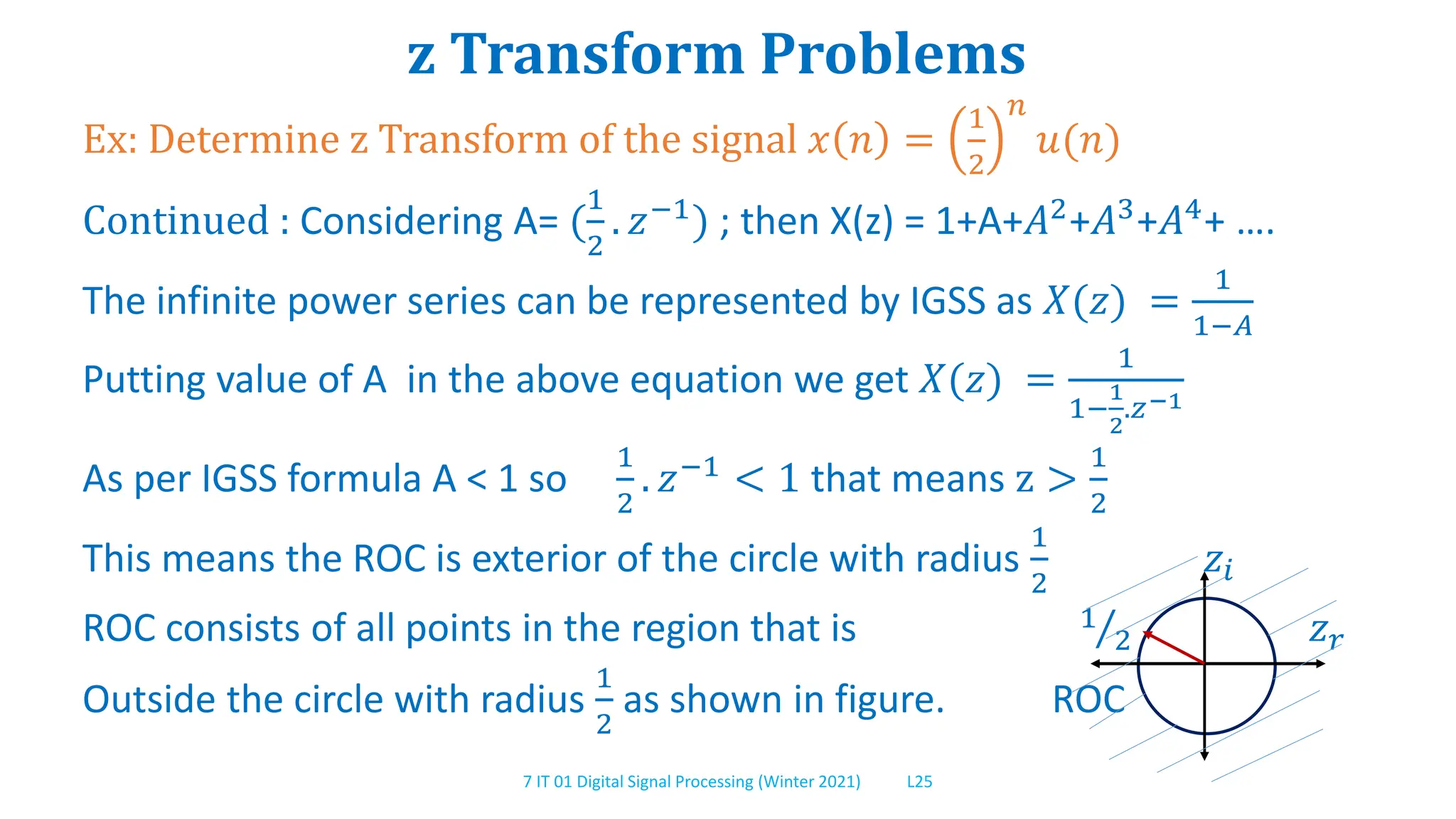 7 IT 01 Digital Signal Processing (Winter 2021) L25
z Transform Problems
Ex: Determine z Transform of the signal 𝑥 𝑛 =
1
2
𝑛
𝑢(𝑛)
Continued : Considering A= (
1
2
. 𝑧−1) ; then X(z) = 1+A+𝐴2+𝐴3+𝐴4+ ….
The infinite power series can be represented by IGSS as 𝑋(𝑧) =
1
1−𝐴
Putting value of A in the above equation we get 𝑋(𝑧) =
1
1−
1
2
.𝑧−1
As per IGSS formula A < 1 so
1
2
. 𝑧−1 < 1 that means z >
1
2
This means the ROC is exterior of the circle with radius
1
2
𝑧𝑖
ROC consists of all points in the region that is 1
2 𝑧𝑟
Outside the circle with radius
1
2
as shown in figure. ROC
 