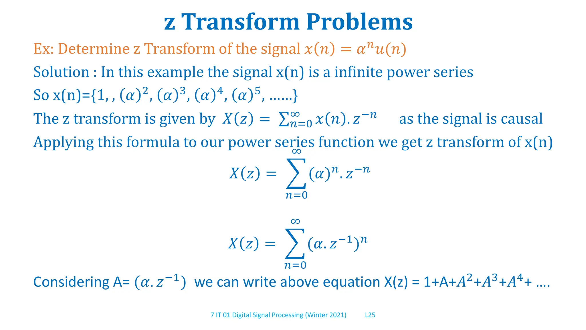 7 IT 01 Digital Signal Processing (Winter 2021) L25
z Transform Problems
Ex: Determine z Transform of the signal 𝑥 𝑛 = 𝛼𝑛
𝑢(𝑛)
Solution : In this example the signal x(n) is a infinite power series
So x(n)={1, , 𝛼 2
, 𝛼 3
, 𝛼 4
, 𝛼 5
, ……}
The z transform is given by 𝑋 𝑧 = 𝑛=0
∞
𝑥 𝑛 . 𝑧−𝑛
as the signal is causal
Applying this formula to our power series function we get z transform of x(n)
𝑋 𝑧 =
𝑛=0
∞
(𝛼)𝑛. 𝑧−𝑛
𝑋 𝑧 =
𝑛=0
∞
(𝛼. 𝑧−1
)𝑛
Considering A= (𝛼. 𝑧−1) we can write above equation X(z) = 1+A+𝐴2+𝐴3+𝐴4+ ….
 