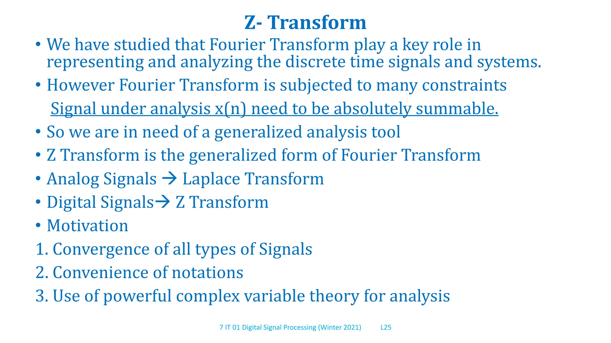 7 IT 01 Digital Signal Processing (Winter 2021) L25
Z- Transform
• We have studied that Fourier Transform play a key role in
representing and analyzing the discrete time signals and systems.
• However Fourier Transform is subjected to many constraints
Signal under analysis x(n) need to be absolutely summable.
• So we are in need of a generalized analysis tool
• Z Transform is the generalized form of Fourier Transform
• Analog Signals  Laplace Transform
• Digital Signals Z Transform
• Motivation
1. Convergence of all types of Signals
2. Convenience of notations
3. Use of powerful complex variable theory for analysis
 