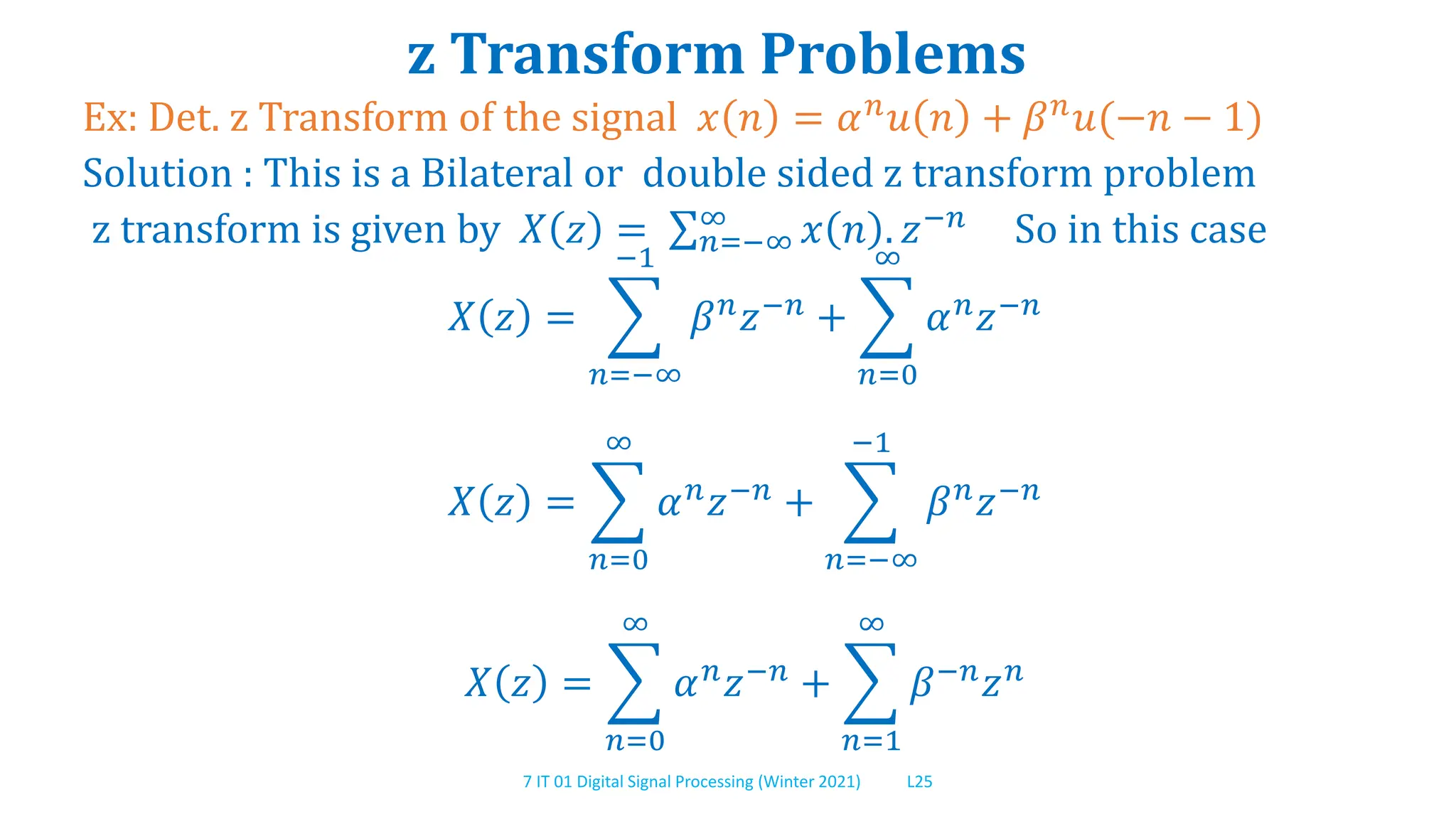 7 IT 01 Digital Signal Processing (Winter 2021) L25
z Transform Problems
Ex: Det. z Transform of the signal 𝑥 𝑛 = 𝛼𝑛𝑢 𝑛 + 𝛽𝑛𝑢(−𝑛 − 1)
Solution : This is a Bilateral or double sided z transform problem
z transform is given by 𝑋 𝑧 = 𝑛=−∞
∞ 𝑥 𝑛 . 𝑧−𝑛 So in this case
𝑋 𝑧 =
𝑛=−∞
−1
𝛽𝑛𝑧−𝑛 +
𝑛=0
∞
𝛼𝑛𝑧−𝑛
𝑋 𝑧 =
𝑛=0
∞
𝛼𝑛𝑧−𝑛 +
𝑛=−∞
−1
𝛽𝑛𝑧−𝑛
𝑋 𝑧 =
𝑛=0
∞
𝛼𝑛𝑧−𝑛 +
𝑛=1
∞
𝛽−𝑛𝑧𝑛
 