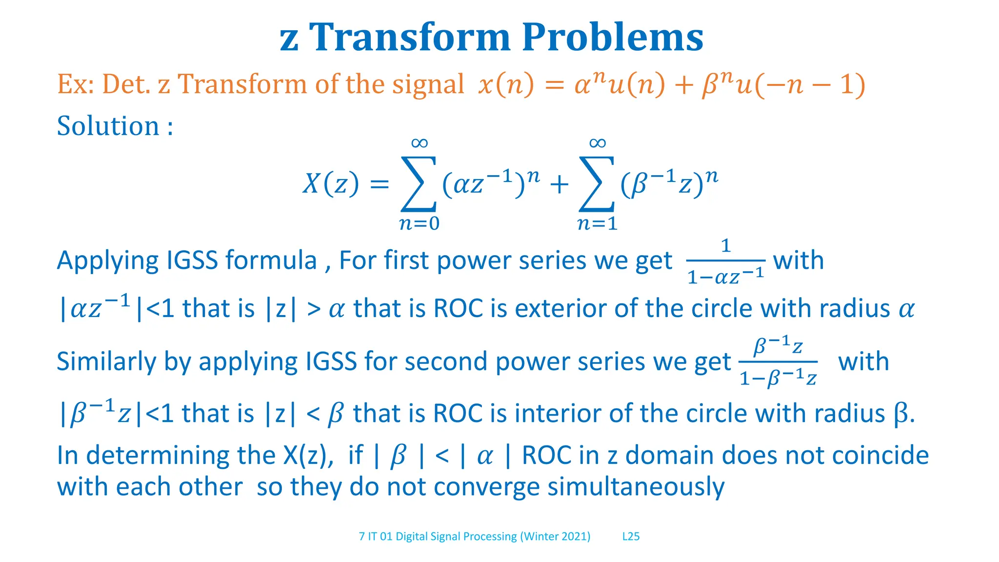 7 IT 01 Digital Signal Processing (Winter 2021) L25
z Transform Problems
Ex: Det. z Transform of the signal 𝑥 𝑛 = 𝛼𝑛
𝑢 𝑛 + 𝛽𝑛
𝑢(−𝑛 − 1)
Solution :
𝑋 𝑧 =
𝑛=0
∞
(𝛼𝑧−1
)𝑛
+
𝑛=1
∞
(𝛽−1
𝑧)𝑛
Applying IGSS formula , For first power series we get
1
1−𝛼𝑧−1 with
|𝛼𝑧−1
|<1 that is |z| > 𝛼 that is ROC is exterior of the circle with radius 𝛼
Similarly by applying IGSS for second power series we get
𝛽−1𝑧
1−𝛽−1𝑧
with
|𝛽−1𝑧|<1 that is |z| < 𝛽 that is ROC is interior of the circle with radius β.
In determining the X(z), if | 𝛽 | < | 𝛼 | ROC in z domain does not coincide
with each other so they do not converge simultaneously
 