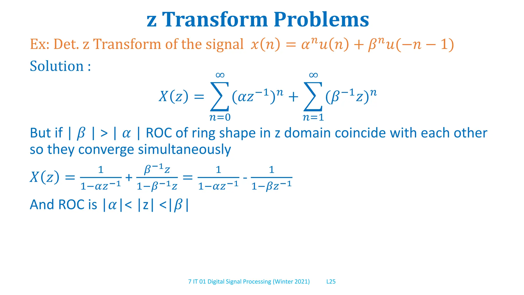 7 IT 01 Digital Signal Processing (Winter 2021) L25
z Transform Problems
Ex: Det. z Transform of the signal 𝑥 𝑛 = 𝛼𝑛
𝑢 𝑛 + 𝛽𝑛
𝑢(−𝑛 − 1)
Solution :
𝑋 𝑧 =
𝑛=0
∞
(𝛼𝑧−1
)𝑛
+
𝑛=1
∞
(𝛽−1
𝑧)𝑛
But if | 𝛽 | > | 𝛼 | ROC of ring shape in z domain coincide with each other
so they converge simultaneously
𝑋 𝑧 =
1
1−𝛼𝑧−1 +
𝛽−1𝑧
1−𝛽−1𝑧
=
1
1−𝛼𝑧−1 -
1
1−𝛽𝑧−1
And ROC is |𝛼|< |z| <|𝛽|
 
