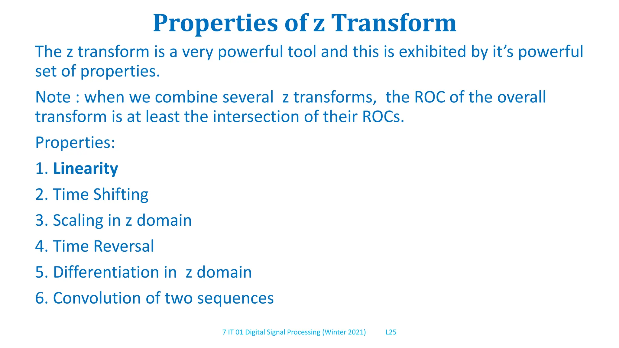 7 IT 01 Digital Signal Processing (Winter 2021) L25
Properties of z Transform
The z transform is a very powerful tool and this is exhibited by it’s powerful
set of properties.
Note : when we combine several z transforms, the ROC of the overall
transform is at least the intersection of their ROCs.
Properties:
1. Linearity
2. Time Shifting
3. Scaling in z domain
4. Time Reversal
5. Differentiation in z domain
6. Convolution of two sequences
 