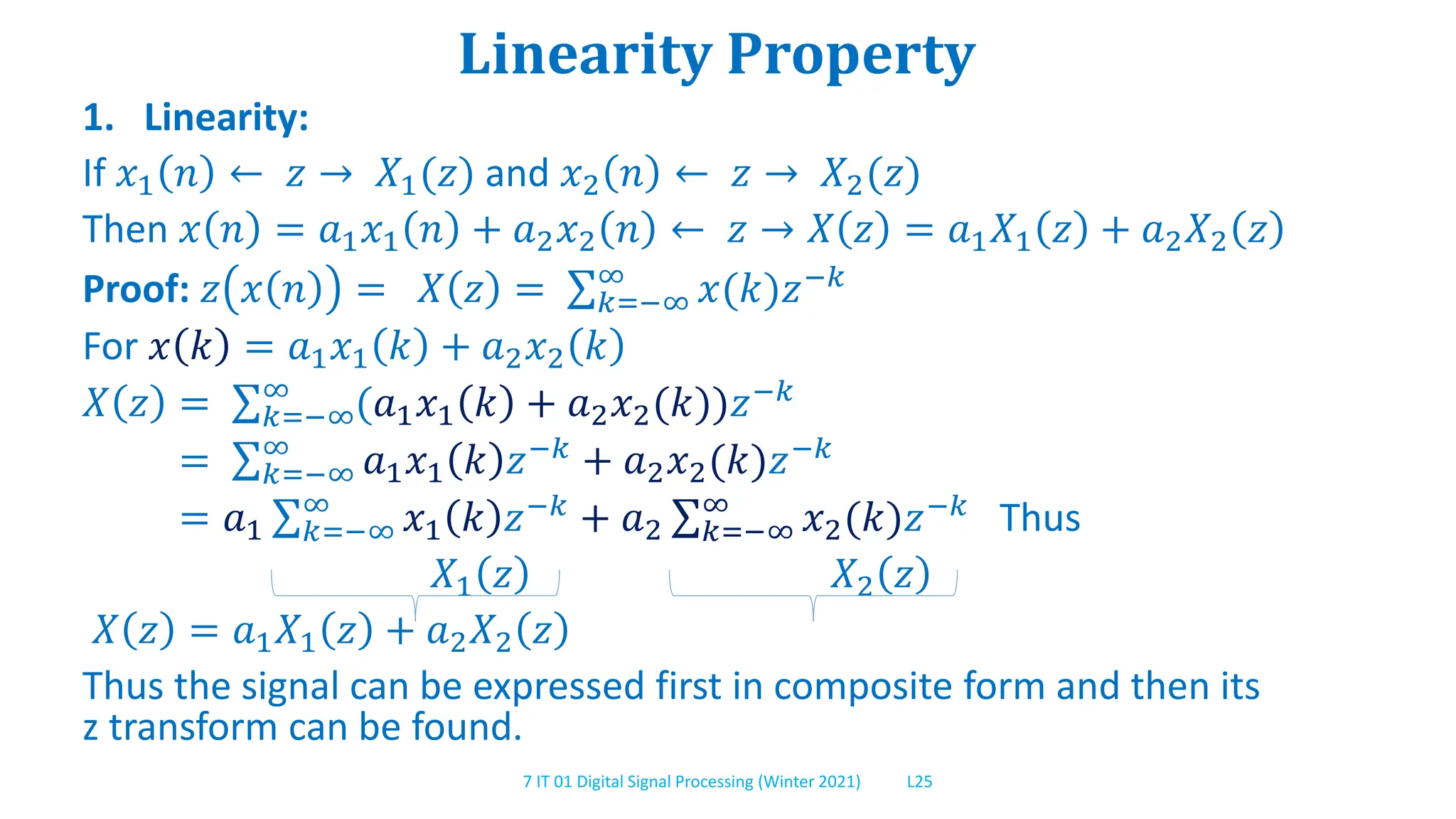 7 IT 01 Digital Signal Processing (Winter 2021) L25
Linearity Property
1. Linearity:
If 𝑥1 𝑛 ← 𝑧 → 𝑋1(𝑧) and 𝑥2 𝑛 ← 𝑧 → 𝑋2(𝑧)
Then 𝑥 𝑛 = 𝑎1𝑥1 𝑛 + 𝑎2𝑥2 𝑛 ← 𝑧 → 𝑋 𝑧 = 𝑎1𝑋1 𝑧 + 𝑎2𝑋2 𝑧
Proof: 𝑧 𝑥 𝑛 = 𝑋 𝑧 = 𝑘=−∞
∞
𝑥(𝑘)𝑧−𝑘
For 𝑥 𝑘 = 𝑎1𝑥1 𝑘 + 𝑎2𝑥2 𝑘
𝑋 𝑧 = 𝑘=−∞
∞
(𝑎1𝑥1 𝑘 + 𝑎2𝑥2(𝑘))𝑧−𝑘
= 𝑘=−∞
∞
𝑎1𝑥1 𝑘 𝑧−𝑘 + 𝑎2𝑥2(𝑘)𝑧−𝑘
= 𝑎1 𝑘=−∞
∞
𝑥1 𝑘 𝑧−𝑘
+ 𝑎2 𝑘=−∞
∞
𝑥2(𝑘)𝑧−𝑘
Thus
𝑋1 𝑧 𝑋2 𝑧
𝑋 𝑧 = 𝑎1𝑋1 𝑧 + 𝑎2𝑋2 𝑧
Thus the signal can be expressed first in composite form and then its
z transform can be found.
 