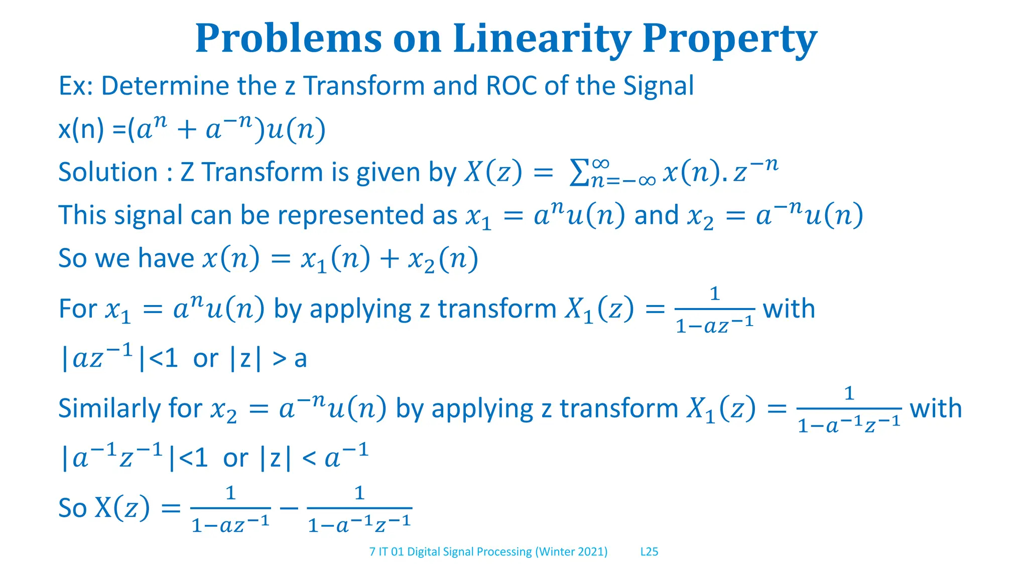 7 IT 01 Digital Signal Processing (Winter 2021) L25
Problems on Linearity Property
Ex: Determine the z Transform and ROC of the Signal
x(n) =(𝑎𝑛 + 𝑎−𝑛)𝑢(𝑛)
Solution : Z Transform is given by 𝑋 𝑧 = 𝑛=−∞
∞
𝑥 𝑛 . 𝑧−𝑛
This signal can be represented as 𝑥1 = 𝑎𝑛𝑢 𝑛 and 𝑥2 = 𝑎−𝑛𝑢 𝑛
So we have 𝑥 𝑛 = 𝑥1 𝑛 + 𝑥2(𝑛)
For 𝑥1 = 𝑎𝑛𝑢 𝑛 by applying z transform 𝑋1 𝑧 =
1
1−𝑎𝑧−1 with
|𝑎𝑧−1|<1 or |z| > a
Similarly for 𝑥2 = 𝑎−𝑛
𝑢 𝑛 by applying z transform 𝑋1 𝑧 =
1
1−𝑎−1𝑧−1 with
|𝑎−1𝑧−1|<1 or |z| < 𝑎−1
So X 𝑧 =
1
1−𝑎𝑧−1 −
1
1−𝑎−1𝑧−1
 