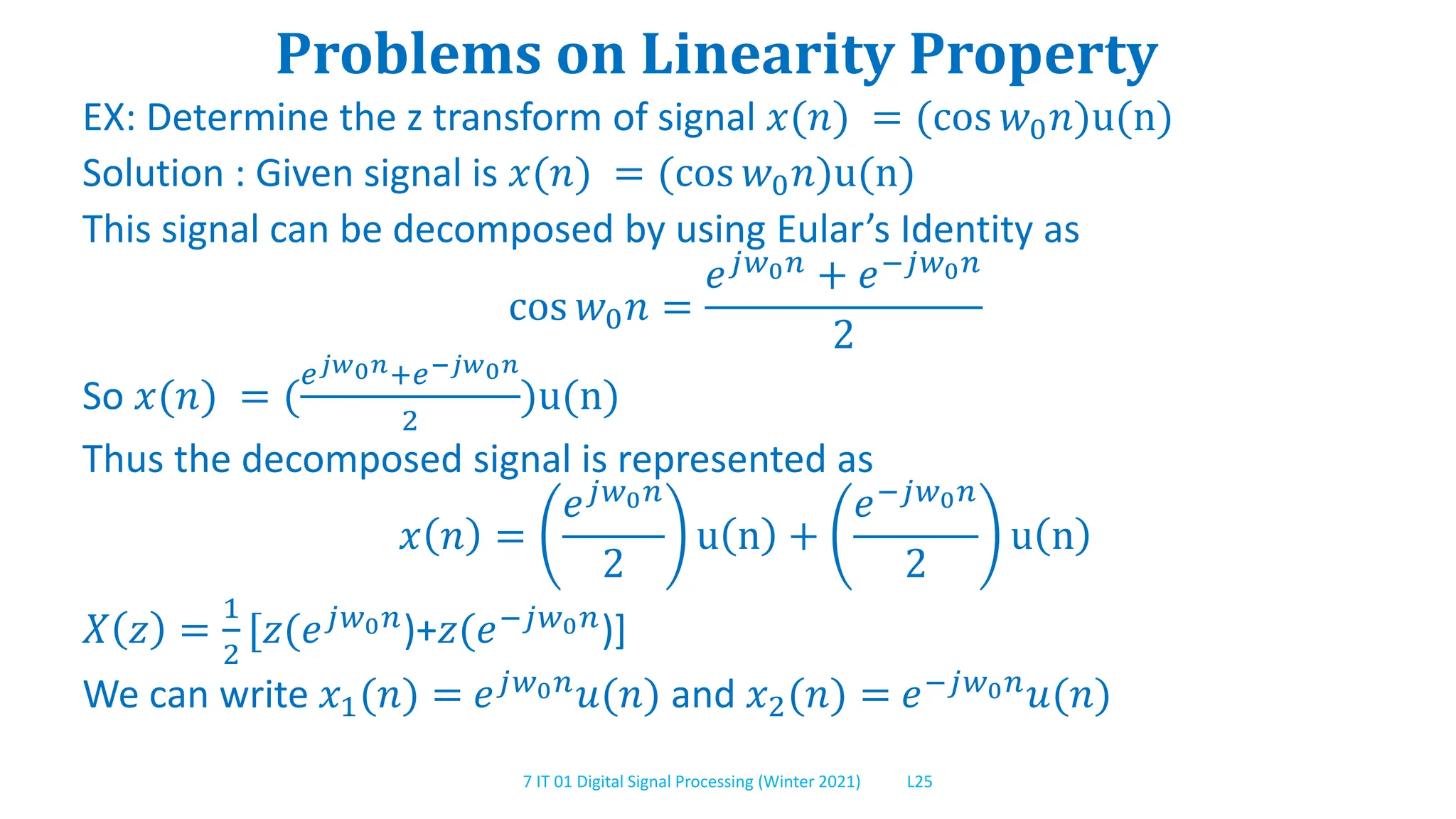 7 IT 01 Digital Signal Processing (Winter 2021) L25
Problems on Linearity Property
EX: Determine the z transform of signal 𝑥(𝑛) = (cos 𝑤0𝑛)u(n)
Solution : Given signal is 𝑥(𝑛) = (cos 𝑤0𝑛)u(n)
This signal can be decomposed by using Eular’s Identity as
cos 𝑤0𝑛 =
𝑒𝑗𝑤0𝑛 + 𝑒−𝑗𝑤0𝑛
2
So 𝑥(𝑛) = (
𝑒𝑗𝑤0𝑛+𝑒−𝑗𝑤0𝑛
2
)u(n)
Thus the decomposed signal is represented as
𝑥 𝑛 =
𝑒𝑗𝑤0𝑛
2
u n +
𝑒−𝑗𝑤0𝑛
2
u n
𝑋 𝑧 =
1
2
[𝑧(𝑒𝑗𝑤0𝑛)+𝑧(𝑒−𝑗𝑤0𝑛)]
We can write 𝑥1(𝑛) = 𝑒𝑗𝑤0𝑛𝑢(𝑛) and 𝑥2(𝑛) = 𝑒−𝑗𝑤0𝑛𝑢(𝑛)
 
