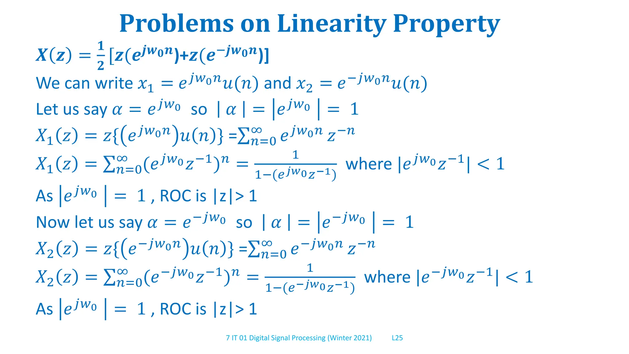 7 IT 01 Digital Signal Processing (Winter 2021) L25
Problems on Linearity Property
𝑿 𝒛 =
𝟏
𝟐
[𝒛(𝒆𝒋𝒘𝟎𝒏)+𝒛(𝒆−𝒋𝒘𝟎𝒏)]
We can write 𝑥1 = 𝑒𝑗𝑤0𝑛𝑢(𝑛) and 𝑥2 = 𝑒−𝑗𝑤0𝑛𝑢(𝑛)
Let us say 𝛼 = 𝑒𝑗𝑤0 so 𝛼 = 𝑒𝑗𝑤0 = 1
𝑋1 𝑧 = 𝑧{ 𝑒𝑗𝑤0𝑛 𝑢 𝑛 } = 𝑛=0
∞
𝑒𝑗𝑤0𝑛 𝑧−𝑛
𝑋1 𝑧 = 𝑛=0
∞
(𝑒𝑗𝑤0𝑧−1)𝑛 =
1
1−(𝑒𝑗𝑤0𝑧−1)
where |𝑒𝑗𝑤0𝑧−1| < 1
As 𝑒𝑗𝑤0 = 1 , ROC is |z|> 1
Now let us say 𝛼 = 𝑒−𝑗𝑤0 so 𝛼 = 𝑒−𝑗𝑤0 = 1
𝑋2 𝑧 = 𝑧{ 𝑒−𝑗𝑤0𝑛 𝑢 𝑛 } = 𝑛=0
∞
𝑒−𝑗𝑤0𝑛 𝑧−𝑛
𝑋2 𝑧 = 𝑛=0
∞
(𝑒−𝑗𝑤0𝑧−1
)𝑛
=
1
1−(𝑒−𝑗𝑤0𝑧−1)
where |𝑒−𝑗𝑤0𝑧−1
| < 1
As 𝑒𝑗𝑤0 = 1 , ROC is |z|> 1
 