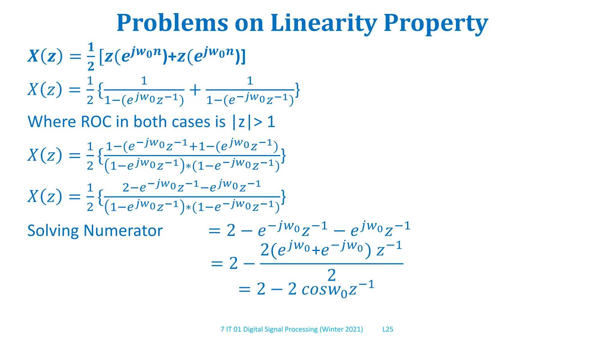 7 IT 01 Digital Signal Processing (Winter 2021) L25
Problems on Linearity Property
𝑿 𝒛 =
𝟏
𝟐
[𝒛(𝒆𝒋𝒘𝟎𝒏)+𝒛(𝒆𝒋𝒘𝟎𝒏)]
𝑋 𝑧 =
1
2
{
1
1−(𝑒𝑗𝑤0𝑧−1)
+
1
1−(𝑒−𝑗𝑤0𝑧−1)
}
Where ROC in both cases is |z|> 1
𝑋 𝑧 =
1
2
{
1−(𝑒−𝑗𝑤0𝑧−1+1−(𝑒𝑗𝑤0𝑧−1)
1−𝑒𝑗𝑤0𝑧−1 ∗(1−𝑒−𝑗𝑤0𝑧−1)
}
𝑋 𝑧 =
1
2
{
2−𝑒−𝑗𝑤0𝑧−1−𝑒𝑗𝑤0𝑧−1
1−𝑒𝑗𝑤0𝑧−1 ∗(1−𝑒−𝑗𝑤0𝑧−1)
}
Solving Numerator = 2 − 𝑒−𝑗𝑤0𝑧−1 − 𝑒𝑗𝑤0𝑧−1
= 2 −
2(𝑒𝑗𝑤0+𝑒−𝑗𝑤0) 𝑧−1
2
= 2 − 2 𝑐𝑜𝑠𝑤0𝑧−1
 