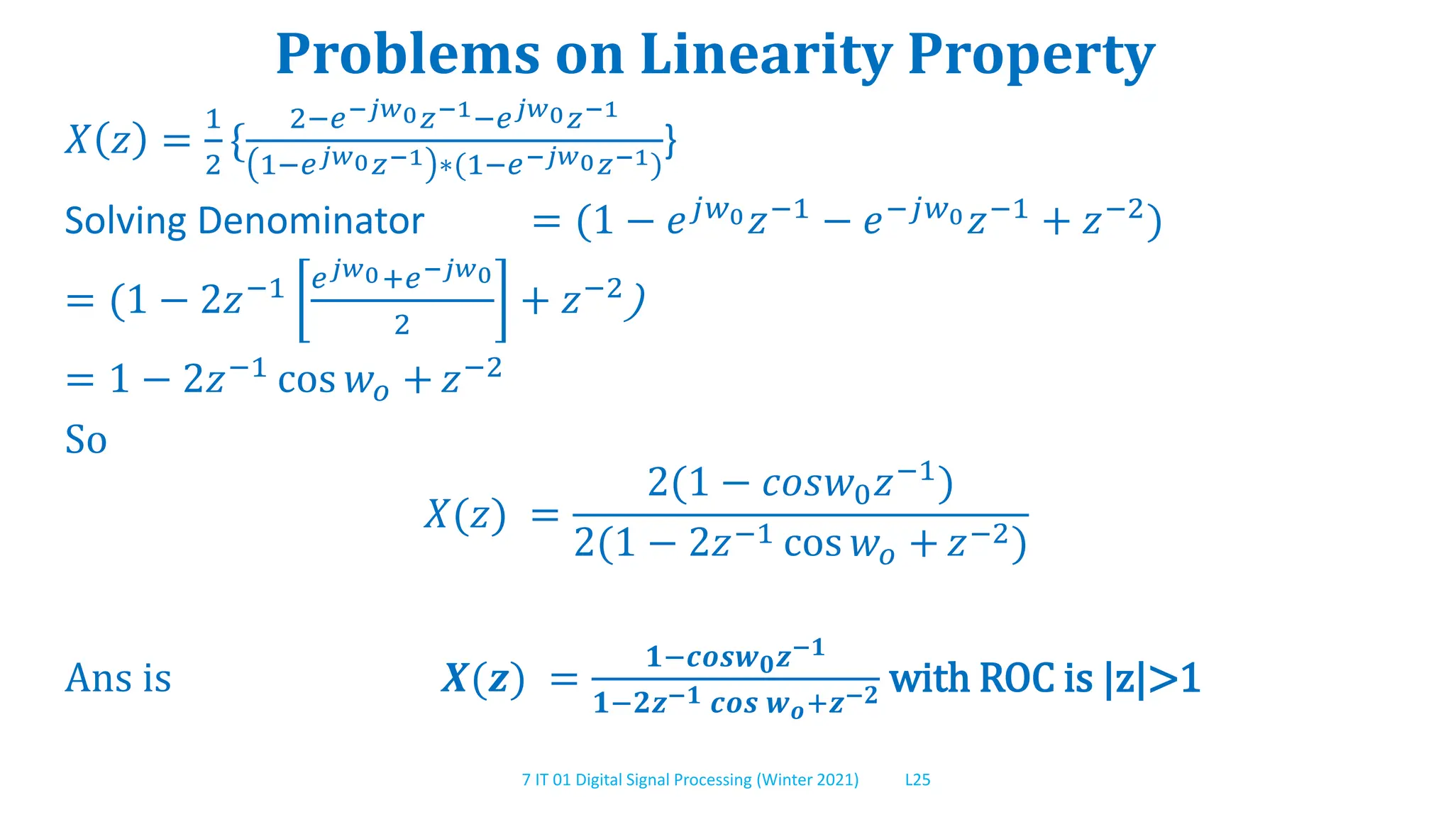 7 IT 01 Digital Signal Processing (Winter 2021) L25
Problems on Linearity Property
𝑋 𝑧 =
1
2
{
2−𝑒−𝑗𝑤0𝑧−1−𝑒𝑗𝑤0𝑧−1
1−𝑒𝑗𝑤0𝑧−1 ∗(1−𝑒−𝑗𝑤0𝑧−1)
}
Solving Denominator = (1 − 𝑒𝑗𝑤0𝑧−1 − 𝑒−𝑗𝑤0𝑧−1 + 𝑧−2)
= (1 − 2𝑧−1 𝑒𝑗𝑤0+𝑒−𝑗𝑤0
2
+ 𝑧−2)
= 1 − 2𝑧−1 cos 𝑤𝑜 + 𝑧−2
So
𝑋(𝑧) =
2(1 − 𝑐𝑜𝑠𝑤0𝑧−1)
2(1 − 2𝑧−1 cos 𝑤𝑜 + 𝑧−2)
Ans is 𝑿(𝒛) =
𝟏−𝒄𝒐𝒔𝒘𝟎𝒛−𝟏
𝟏−𝟐𝒛−𝟏 𝒄𝒐𝒔 𝒘𝒐+𝒛−𝟐 with ROC is |z|>1
 