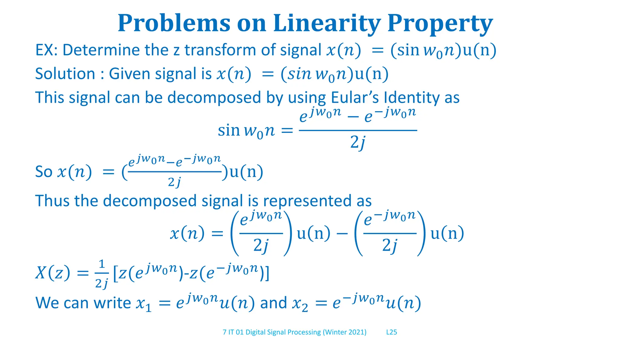 7 IT 01 Digital Signal Processing (Winter 2021) L25
Problems on Linearity Property
EX: Determine the z transform of signal 𝑥(𝑛) = (sin 𝑤0𝑛)u(n)
Solution : Given signal is 𝑥(𝑛) = (𝑠𝑖𝑛 𝑤0𝑛)u(n)
This signal can be decomposed by using Eular’s Identity as
sin 𝑤0𝑛 =
𝑒𝑗𝑤0𝑛 − 𝑒−𝑗𝑤0𝑛
2𝑗
So 𝑥(𝑛) = (
𝑒𝑗𝑤0𝑛−𝑒−𝑗𝑤0𝑛
2𝑗
)u(n)
Thus the decomposed signal is represented as
𝑥 𝑛 =
𝑒𝑗𝑤0𝑛
2𝑗
u n −
𝑒−𝑗𝑤0𝑛
2𝑗
u n
𝑋 𝑧 =
1
2𝑗
[𝑧(𝑒𝑗𝑤0𝑛)-𝑧(𝑒−𝑗𝑤0𝑛)]
We can write 𝑥1 = 𝑒𝑗𝑤0𝑛
𝑢(𝑛) and 𝑥2 = 𝑒−𝑗𝑤0𝑛
𝑢(𝑛)
 