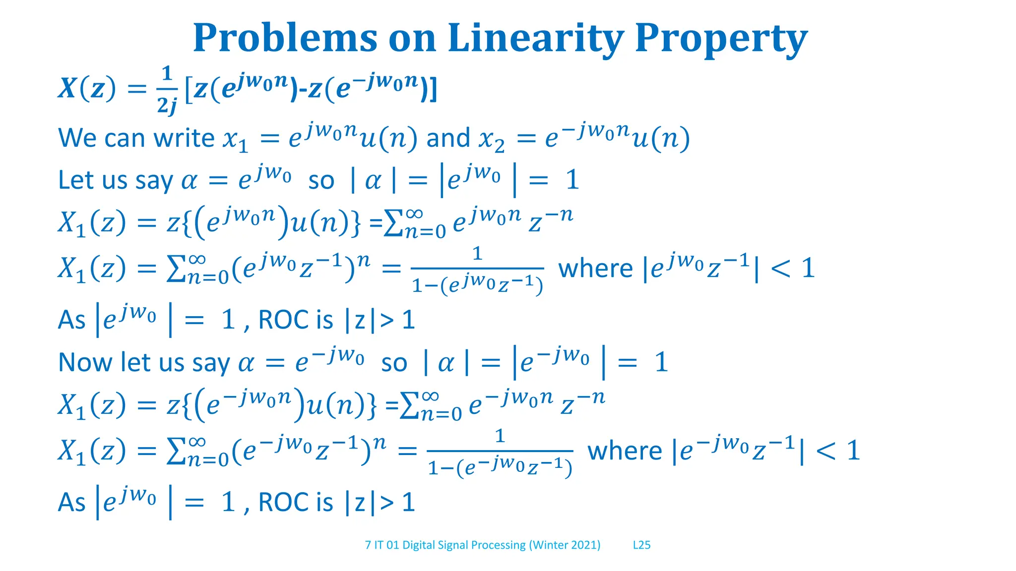 7 IT 01 Digital Signal Processing (Winter 2021) L25
Problems on Linearity Property
𝑿 𝒛 =
𝟏
𝟐𝒋
[𝒛(𝒆𝒋𝒘𝟎𝒏)-𝒛(𝒆−𝒋𝒘𝟎𝒏)]
We can write 𝑥1 = 𝑒𝑗𝑤0𝑛𝑢(𝑛) and 𝑥2 = 𝑒−𝑗𝑤0𝑛𝑢(𝑛)
Let us say 𝛼 = 𝑒𝑗𝑤0 so 𝛼 = 𝑒𝑗𝑤0 = 1
𝑋1 𝑧 = 𝑧{ 𝑒𝑗𝑤0𝑛 𝑢 𝑛 } = 𝑛=0
∞
𝑒𝑗𝑤0𝑛 𝑧−𝑛
𝑋1 𝑧 = 𝑛=0
∞
(𝑒𝑗𝑤0𝑧−1
)𝑛
=
1
1−(𝑒𝑗𝑤0𝑧−1)
where |𝑒𝑗𝑤0𝑧−1
| < 1
As 𝑒𝑗𝑤0 = 1 , ROC is |z|> 1
Now let us say 𝛼 = 𝑒−𝑗𝑤0 so 𝛼 = 𝑒−𝑗𝑤0 = 1
𝑋1 𝑧 = 𝑧{ 𝑒−𝑗𝑤0𝑛 𝑢 𝑛 } = 𝑛=0
∞
𝑒−𝑗𝑤0𝑛 𝑧−𝑛
𝑋1 𝑧 = 𝑛=0
∞
(𝑒−𝑗𝑤0𝑧−1)𝑛 =
1
1−(𝑒−𝑗𝑤0𝑧−1)
where |𝑒−𝑗𝑤0𝑧−1| < 1
As 𝑒𝑗𝑤0 = 1 , ROC is |z|> 1
 