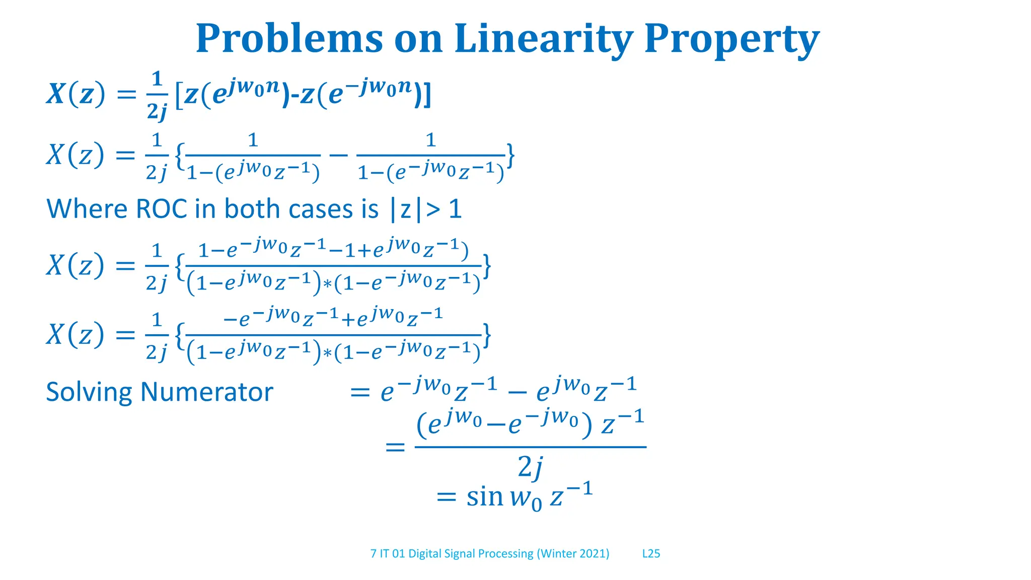 7 IT 01 Digital Signal Processing (Winter 2021) L25
Problems on Linearity Property
𝑿 𝒛 =
𝟏
𝟐𝒋
[𝒛(𝒆𝒋𝒘𝟎𝒏)-𝒛(𝒆−𝒋𝒘𝟎𝒏)]
𝑋 𝑧 =
1
2𝑗
{
1
1−(𝑒𝑗𝑤0𝑧−1)
−
1
1−(𝑒−𝑗𝑤0𝑧−1)
}
Where ROC in both cases is |z|> 1
𝑋 𝑧 =
1
2𝑗
{
1−𝑒−𝑗𝑤0𝑧−1−1+𝑒𝑗𝑤0𝑧−1)
1−𝑒𝑗𝑤0𝑧−1 ∗(1−𝑒−𝑗𝑤0𝑧−1)
}
𝑋 𝑧 =
1
2𝑗
{
−𝑒−𝑗𝑤0𝑧−1+𝑒𝑗𝑤0𝑧−1
1−𝑒𝑗𝑤0𝑧−1 ∗(1−𝑒−𝑗𝑤0𝑧−1)
}
Solving Numerator = 𝑒−𝑗𝑤0𝑧−1 − 𝑒𝑗𝑤0𝑧−1
=
(𝑒𝑗𝑤0−𝑒−𝑗𝑤0) 𝑧−1
2𝑗
= sin 𝑤0 𝑧−1
 