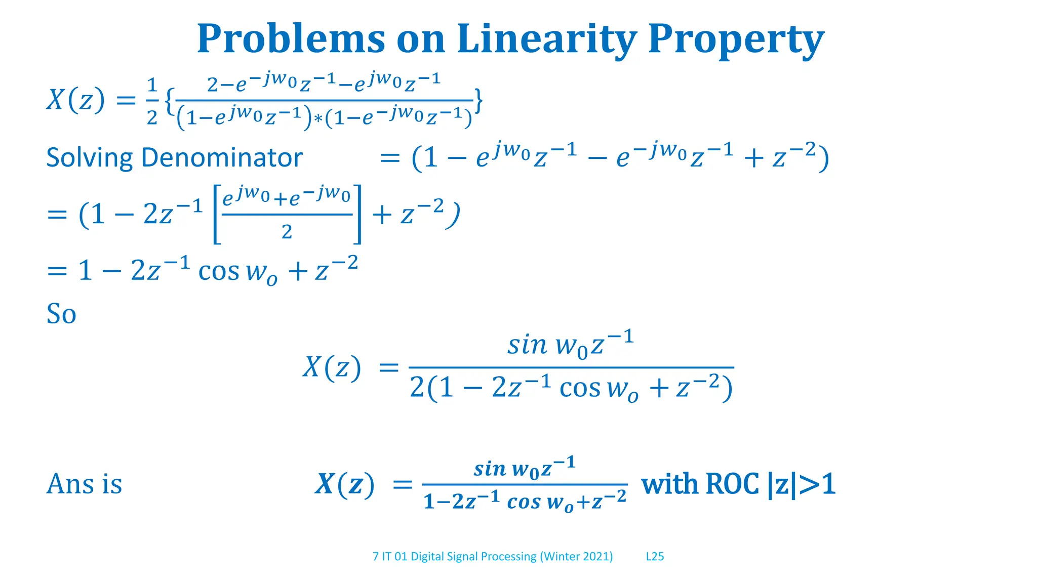 7 IT 01 Digital Signal Processing (Winter 2021) L25
Problems on Linearity Property
𝑋 𝑧 =
1
2
{
2−𝑒−𝑗𝑤0𝑧−1−𝑒𝑗𝑤0𝑧−1
1−𝑒𝑗𝑤0𝑧−1 ∗(1−𝑒−𝑗𝑤0𝑧−1)
}
Solving Denominator = (1 − 𝑒𝑗𝑤0𝑧−1 − 𝑒−𝑗𝑤0𝑧−1 + 𝑧−2)
= (1 − 2𝑧−1 𝑒𝑗𝑤0+𝑒−𝑗𝑤0
2
+ 𝑧−2)
= 1 − 2𝑧−1 cos 𝑤𝑜 + 𝑧−2
So
𝑋(𝑧) =
𝑠𝑖𝑛 𝑤0𝑧−1
2(1 − 2𝑧−1 cos 𝑤𝑜 + 𝑧−2)
Ans is 𝑿(𝒛) =
𝒔𝒊𝒏 𝒘𝟎𝒛−𝟏
𝟏−𝟐𝒛−𝟏 𝒄𝒐𝒔 𝒘𝒐+𝒛−𝟐 with ROC |z|>1
 