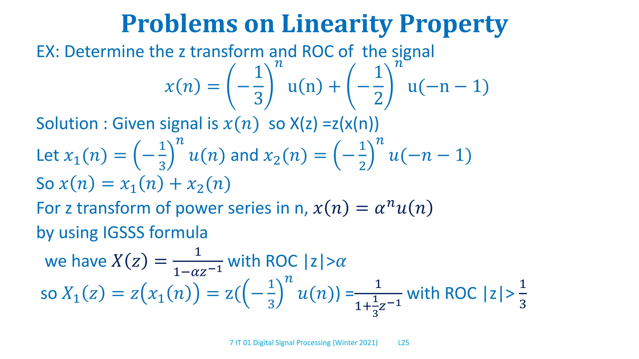 7 IT 01 Digital Signal Processing (Winter 2021) L25
Problems on Linearity Property
EX: Determine the z transform and ROC of the signal
𝑥 𝑛 = −
1
3
𝑛
u n + −
1
2
𝑛
u(−n − 1)
Solution : Given signal is 𝑥(𝑛) so X(z) =z(x(n))
Let 𝑥1(𝑛) = −
1
3
𝑛
𝑢(𝑛) and 𝑥2(𝑛) = −
1
2
𝑛
𝑢(−𝑛 − 1)
So 𝑥 𝑛 = 𝑥1 𝑛 + 𝑥2(𝑛)
For z transform of power series in n, 𝑥 𝑛 = 𝛼𝑛𝑢 𝑛
by using IGSSS formula
we have 𝑋 𝑧 =
1
1−𝛼𝑧−1 with ROC |z|>𝛼
so 𝑋1 𝑧 = 𝑧 𝑥1 𝑛 = z( −
1
3
𝑛
𝑢(𝑛)) =
1
1+
1
3
𝑧−1
with ROC |z|>
1
3
 