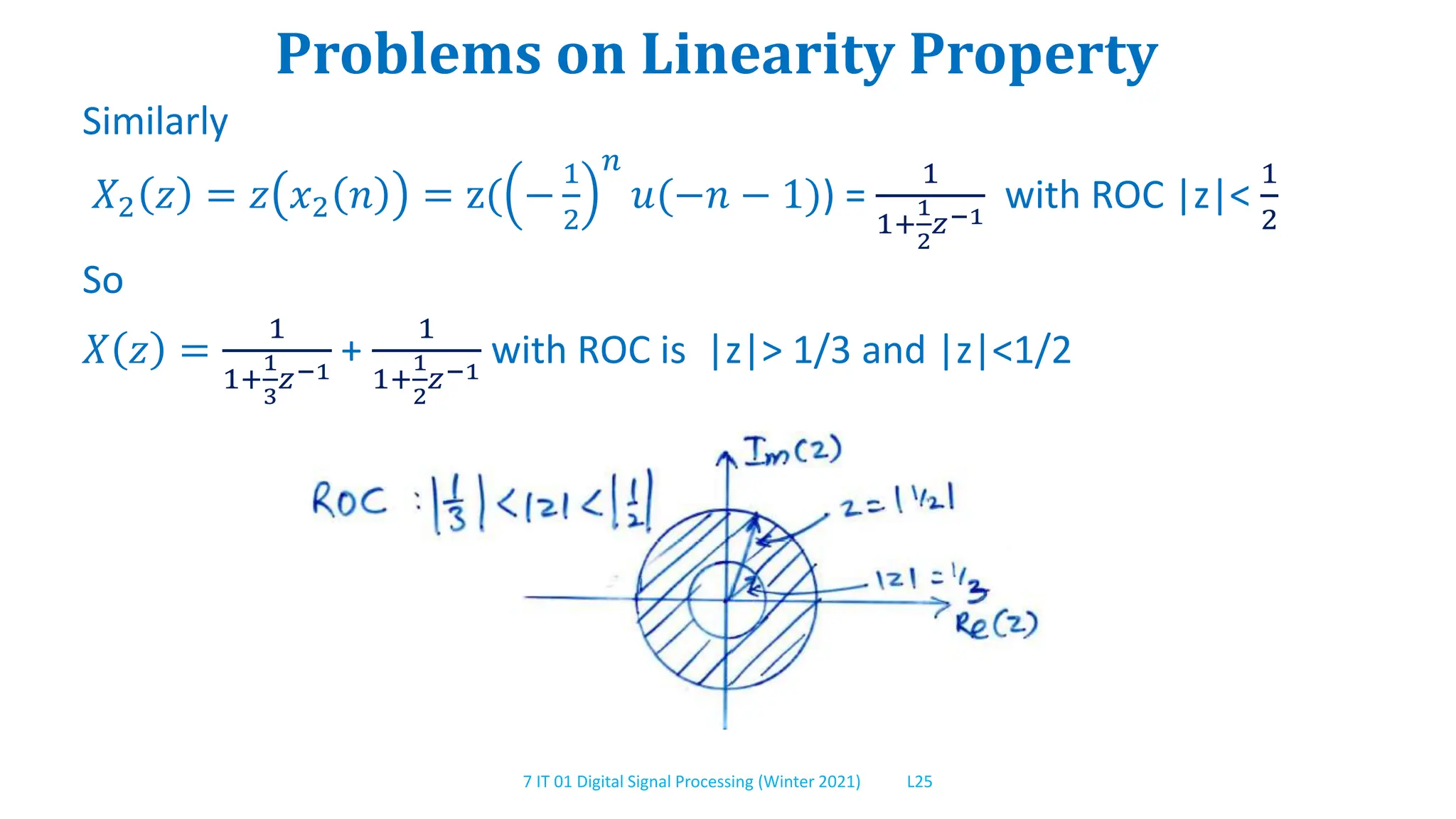 7 IT 01 Digital Signal Processing (Winter 2021) L25
Problems on Linearity Property
Similarly
𝑋2 𝑧 = 𝑧 𝑥2 𝑛 = z( −
1
2
𝑛
𝑢(−𝑛 − 1)) =
1
1+
1
2
𝑧−1
with ROC |z|<
1
2
So
𝑋 𝑧 =
1
1+
1
3
𝑧−1
+
1
1+
1
2
𝑧−1
with ROC is |z|> 1/3 and |z|<1/2
 