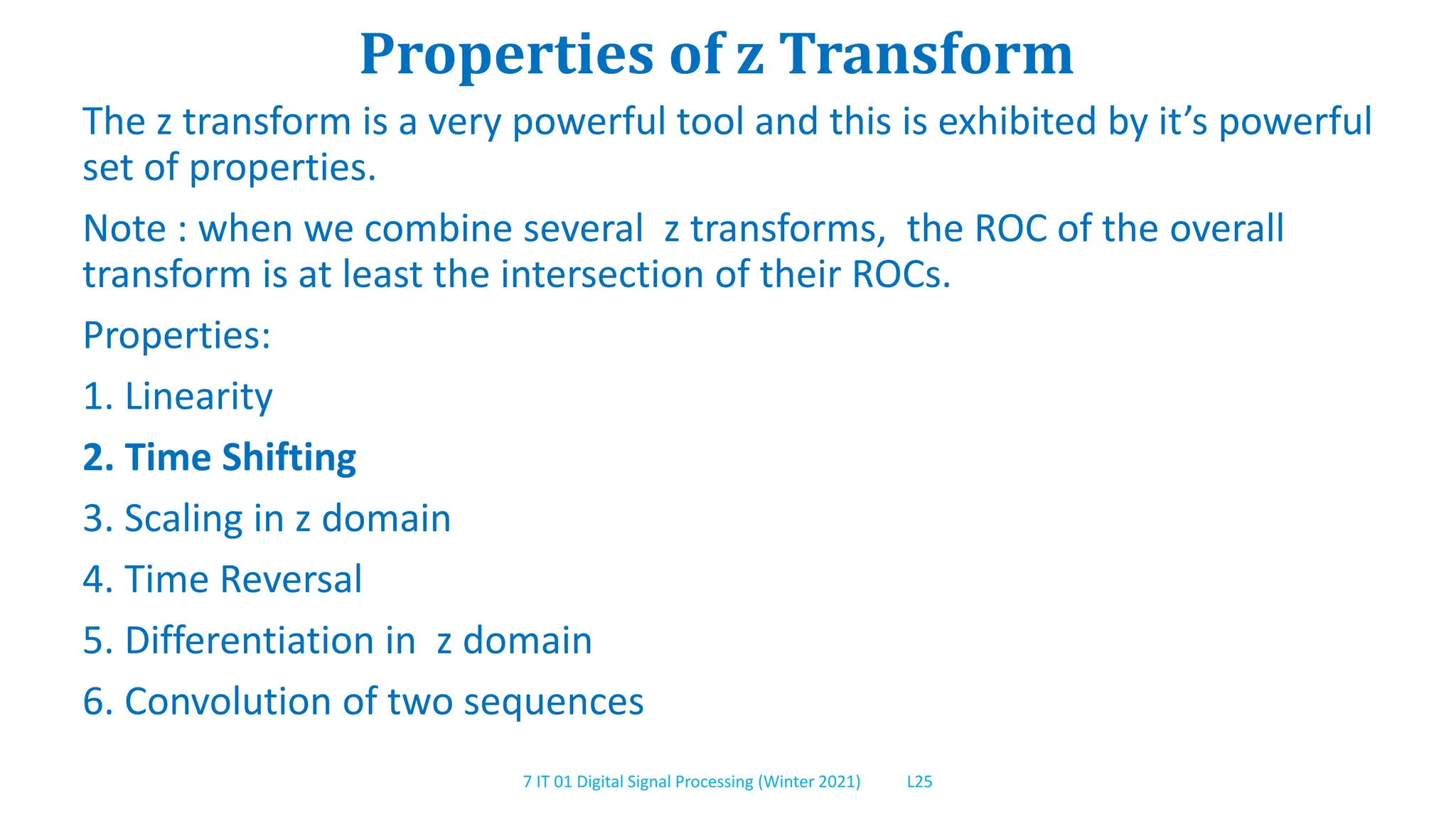 7 IT 01 Digital Signal Processing (Winter 2021) L25
Properties of z Transform
The z transform is a very powerful tool and this is exhibited by it’s powerful
set of properties.
Note : when we combine several z transforms, the ROC of the overall
transform is at least the intersection of their ROCs.
Properties:
1. Linearity
2. Time Shifting
3. Scaling in z domain
4. Time Reversal
5. Differentiation in z domain
6. Convolution of two sequences
 