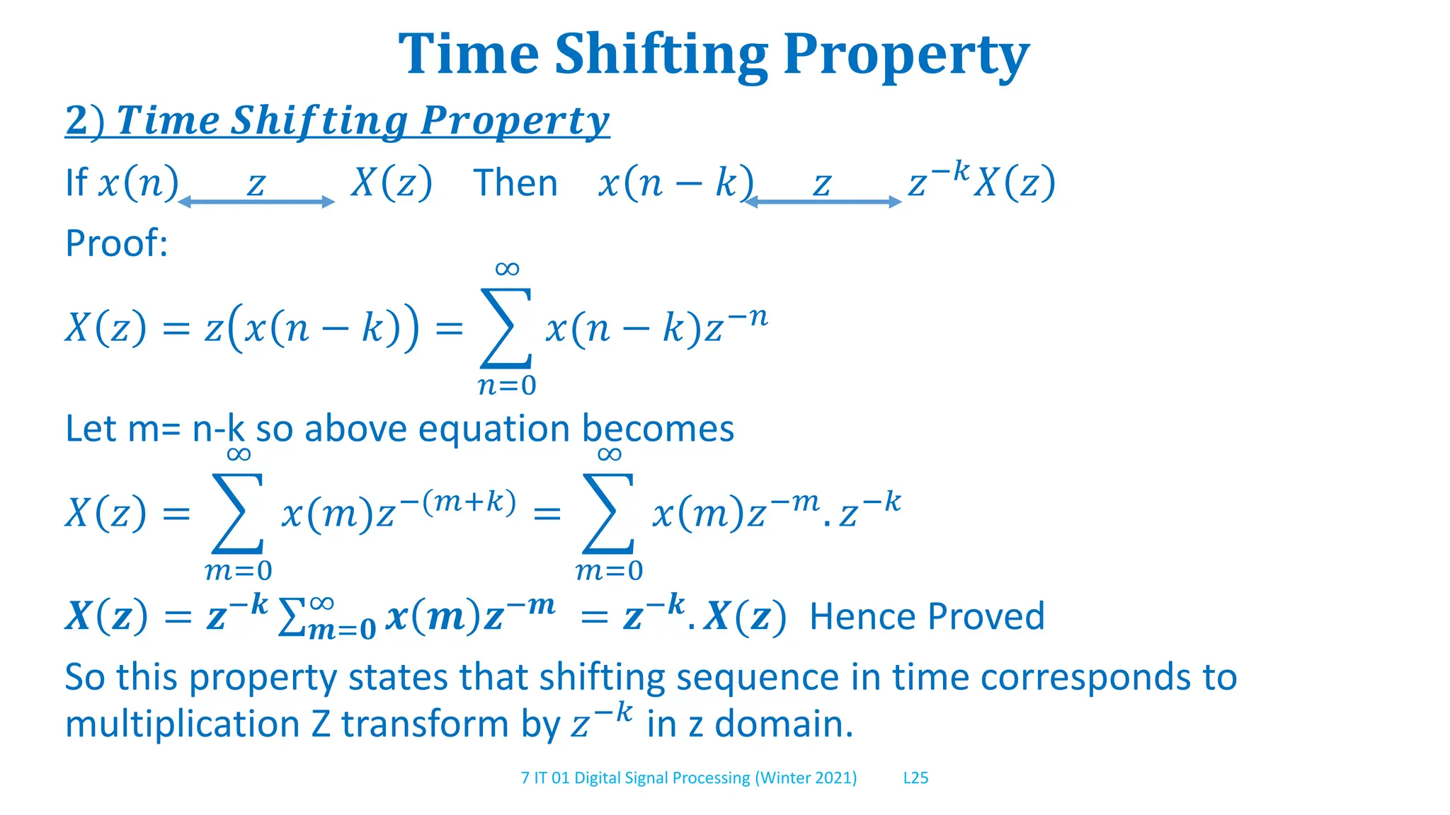 7 IT 01 Digital Signal Processing (Winter 2021) L25
Time Shifting Property
𝟐) 𝑻𝒊𝒎𝒆 𝑺𝒉𝒊𝒇𝒕𝒊𝒏𝒈 𝑷𝒓𝒐𝒑𝒆𝒓𝒕𝒚
If 𝑥 𝑛 𝑧 𝑋 𝑧 Then 𝑥 𝑛 − 𝑘 𝑧 𝑧−𝑘𝑋 𝑧
Proof:
𝑋 𝑧 = 𝑧 𝑥 𝑛 − 𝑘 =
𝑛=0
∞
𝑥(𝑛 − 𝑘)𝑧−𝑛
Let m= n-k so above equation becomes
𝑋 𝑧 =
𝑚=0
∞
𝑥(𝑚)𝑧−(𝑚+𝑘) =
𝑚=0
∞
𝑥 𝑚 𝑧−𝑚. 𝑧−𝑘
𝑿 𝒛 = 𝒛−𝒌
𝒎=𝟎
∞
𝒙 𝒎 𝒛−𝒎
= 𝒛−𝒌
. 𝑿(𝒛) Hence Proved
So this property states that shifting sequence in time corresponds to
multiplication Z transform by 𝑧−𝑘 in z domain.
 