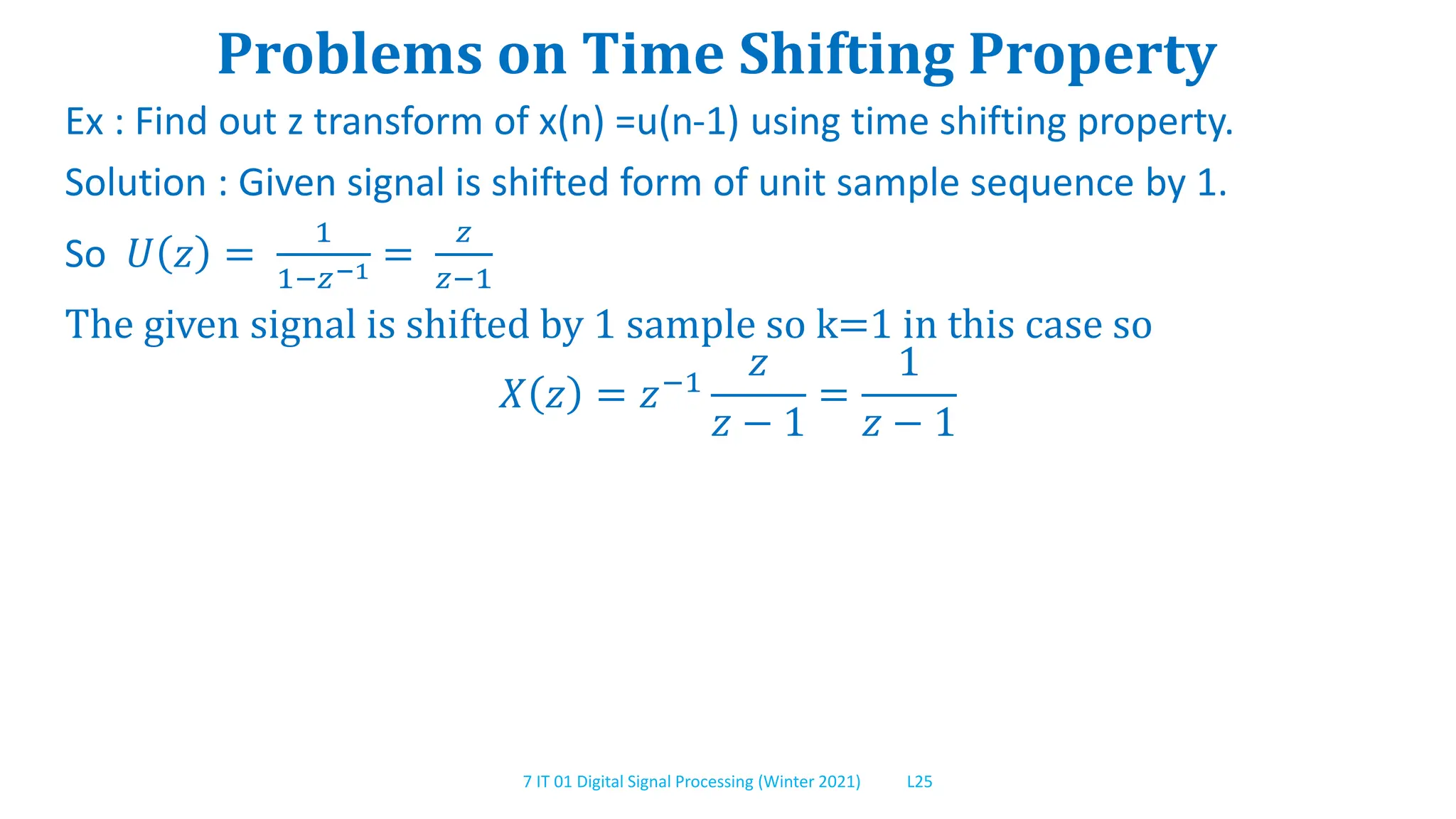 7 IT 01 Digital Signal Processing (Winter 2021) L25
Problems on Time Shifting Property
Ex : Find out z transform of x(n) =u(n-1) using time shifting property.
Solution : Given signal is shifted form of unit sample sequence by 1.
So 𝑈 𝑧 =
1
1−𝑧−1 =
𝑧
𝑧−1
The given signal is shifted by 1 sample so k=1 in this case so
𝑋 𝑧 = 𝑧−1
𝑧
𝑧 − 1
=
1
𝑧 − 1
 