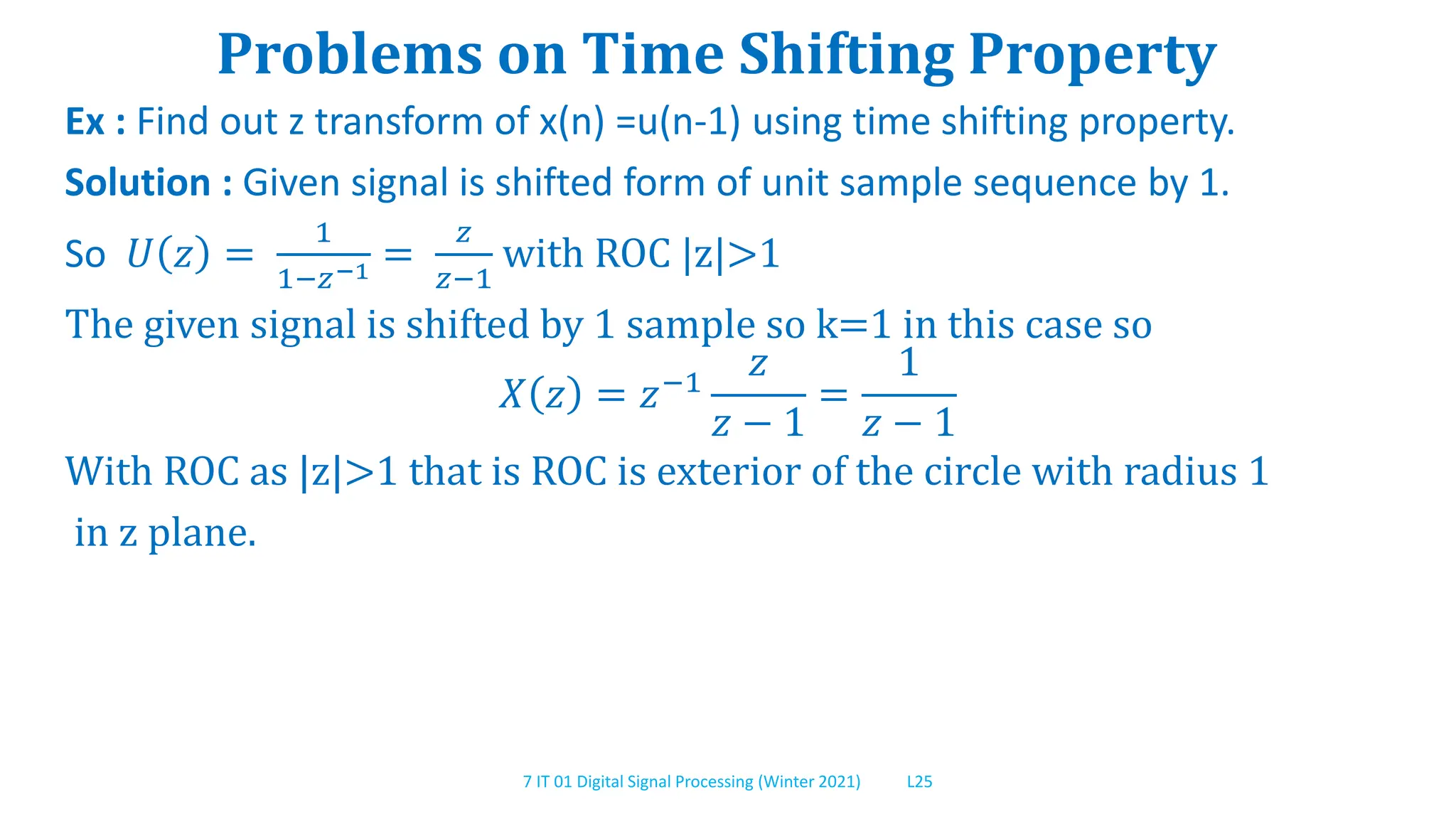 7 IT 01 Digital Signal Processing (Winter 2021) L25
Problems on Time Shifting Property
Ex : Find out z transform of x(n) =u(n-1) using time shifting property.
Solution : Given signal is shifted form of unit sample sequence by 1.
So 𝑈 𝑧 =
1
1−𝑧−1 =
𝑧
𝑧−1
with ROC |z|>1
The given signal is shifted by 1 sample so k=1 in this case so
𝑋 𝑧 = 𝑧−1
𝑧
𝑧 − 1
=
1
𝑧 − 1
With ROC as |z|>1 that is ROC is exterior of the circle with radius 1
in z plane.
 
